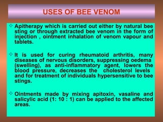 USES OF BEE VENOM
 Apitherapy which is carried out either by natural bee
sting or through extracted bee venom in the form of
injection , ointment inhalation of venom vapour and
tablets.
 It is used for curing rheumatoid arthritis, many
diseases of nervous disorders, suppressing oedema
(swelling), as anti-inflammatory agent, lowers the
blood pressure, decreases the cholesterol levels
and for treatment of individuals hypersensitive to bee
stings.
 Ointments made by mixing apitoxin, vasaline and
salicylic acid (1: 10 : 1) can be applied to the affected
areas.
 