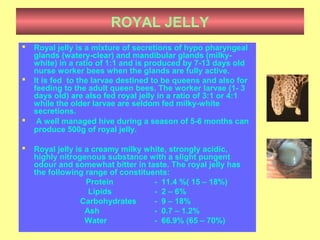 ROYAL JELLY
 Royal jelly is a mixture of secretions of hypo pharyngeal
glands (watery-clear) and mandibular glands (milky-
white) in a ratio of 1:1 and is produced by 7-13 days old
nurse worker bees when the glands are fully active.
 It is fed to the larvae destined to be queens and also for
feeding to the adult queen bees. The worker larvae (1- 3
days old) are also fed royal jelly in a ratio of 3:1 or 4:1
while the older larvae are seldom fed milky-white
secretions.
 A well managed hive during a season of 5-6 months can
produce 500g of royal jelly.
 Royal jelly is a creamy milky white, strongly acidic,
highly nitrogenous substance with a slight pungent
odour and somewhat bitter in taste. The royal jelly has
the following range of constituents:
Protein - 11.4 %( 15 – 18%)
Lipids - 2 – 6%
Carbohydrates - 9 – 18%
Ash - 0.7 – 1.2%
Water - 66.9% (65 – 70%)
 