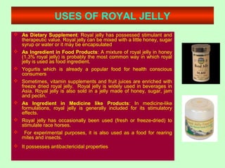 USES OF ROYAL JELLY
 As Dietary Supplement: Royal jelly has possessed stimulant and
therapeutic value. Royal jelly can be mixed with a little honey, sugar
syrup or water or it may be encapsulated
 As Ingredient in Food Products: A mixture of royal jelly in honey
(1.3% royal jelly) is probably the most common way in which royal
jelly is used as food ingredient.
 Yogurtis which is already a popular food for health conscious
consumers
 Sometimes, vitamin supplements and fruit juices are enriched with
freeze dried royal jelly. Royal jelly is widely used in beverages in
Asia. Royal jelly is also sold in a jelly made of honey, sugar, jam
and pectin.
 As Ingredient in Medicine like Products: In medicine-like
formulations, royal jelly is generally included for its stimulatory
effects.
 Royal jelly has occasionally been used (fresh or freeze-dried) to
stimulate race horses.
 For experimental purposes, it is also used as a food for rearing
mites and insects.
 It possesses antibactericidal properties
 