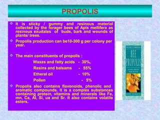 PROPOLIS
 It is sticky / gummy and resinous material
collected by the forager bees of Apis mellifera as
resinous exudates of buds, bark and wounds of
plants/ trees.
 Propolis production can be10-300 g per colony per
year.
 The main constituents of propolis :
Waxes and fatty acids - 30%,
Resins and balsams - 55%
Etheral oil - 10%
Pollen - 5%
 Propolis also contains flavonoids, phenolic and
aromatic compounds. It is a complex substances
containing protein, vitamins and minerals like Fe,
mn, Ca, Al, Si, ua and Sr. It also contains volatile
esters.
 