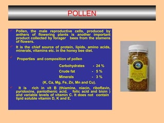 POLLEN
 Pollen, the male reproductive cells, produced by
anthers of flowering plants is another important
product collected by forager bees from the stamens
of flowers.
 It is the chief source of protein, lipids, amino acids,
minerals, vitamins etc. in the honey bee diet.
 Properties and composition of pollen
Carbohydrates - 24 %
Crude fat - 5 %
Minerals - 3 %
(K, Ca, Mg, Fe, Zn, Mn and Cu).
 It is rich in vit B (thiamine, niacin, riboflavin,
pyridoxine, pantothenic acid, folic acid and bioin )
and variable levels of vitamin C. It does not contain
lipid soluble vitamin D, K and E.
 