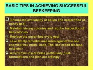 BASIC TIPS IN ACHIEVING SUCCESSFUL
BEEKEEPING
 Ensure the availability of pollen and nectar(food of
honey bee)
 Maintain strong colonies and regular inspection of
bee colonies
 Replace the queen bee every year
 Take timely remedial measures against the bee
enemies(wax moth, wasp, Thai sac brood disease,
mite etc.)
 Avoid toxic insecticides particularly dust
formulations and plan accordingly
 