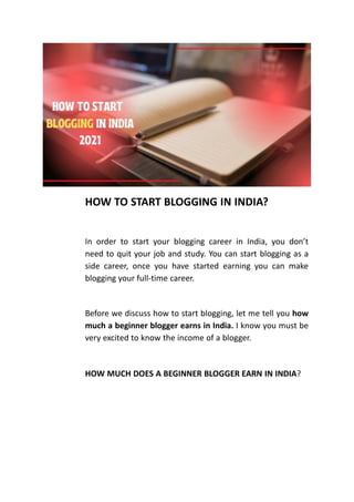 HOW TO START BLOGGING IN INDIA?
In order to start your blogging career in India, you don’t
need to quit your job and study. You can start blogging as a
side career, once you have started earning you can make
blogging your full-time career.
Before we discuss how to start blogging, let me tell you how
much a beginner blogger earns in India. I know you must be
very excited to know the income of a blogger.
HOW MUCH DOES A BEGINNER BLOGGER EARN IN INDIA?
 