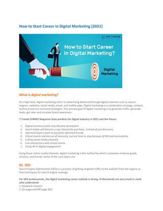 How to Start Career in Digital Marketing [2021]
What is digital marketing?
At a high level, digital marketing refers to advertising delivered through digital channels such as search
engines, websites, social media, email, and mobile apps. Digital marketing is a combination strategy, content,
technical and non-technical strategies. The primary goal of digital marketing is to generate traffic, generate
leads, get sales and increase brand awareness.
7 Trends FORBES Magazine Stats predicts for Digital Industry in 2021 and the future:
1. Digital business pivots may become permanent
2. Social media will become a top channel for purchase, instead of just discovery.
3. Informed buyers want to buy from informed brands.
4. Virtual events started out of necessity, but are here to stay because of ROI and accessibility.
5. Culling social media channels.
6. Live interactions with virtual events.
7. Using AR in digital engagement
Using these online media channels, digital marketing is the method by which companies endorse goods,
services, and brands. Some of the core topics are:
01. SEO
Search Engine Optimization (SEO) is a practice of getting targeted traffic to the website from the organic or
free techniques for search engine rankings.
For SEO professionals, the digital marketing career outlook is strong. Professionals are very much in need
who understand:
1. Keyword research
2. On-page and Off-page SEO
 