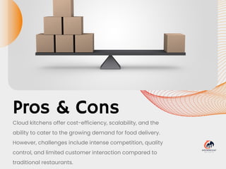 Pros & Cons
Cloud kitchens offer cost-efficiency, scalability, and the
ability to cater to the growing demand for food delivery.
However, challenges include intense competition, quality
control, and limited customer interaction compared to
traditional restaurants.
 