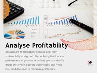 Analyse Profitability
Assessment of profitability ensures long-term
sustainability and growth. By analyzing the financial
performance of your cloud kitchen, you can identify
areas of strength, address weaknesses, and make
informed decisions to maximize profitability.
 
