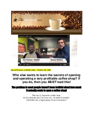 Special Bonuses available today - Monday the 16th!
Who else wants to learn the secrets of opening
and operating a very profitable coffee shop? If
you do, then you MUST read this!
The problem is most people haven't been truthful about how much
it actually costs to open a coffee shop!
The fact is, I opened a coffee shop
for less than the price of a new car....In under 6 months!
And didn't use a single penny of my own money!
 