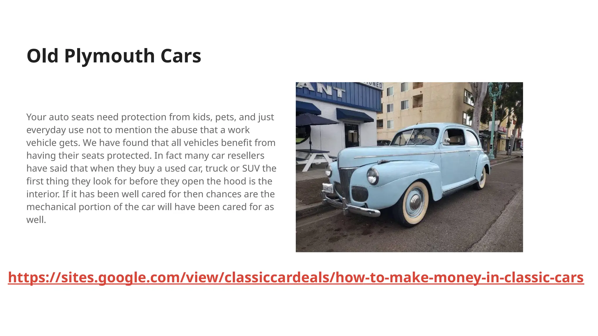 Old Plymouth Cars
Your auto seats need protection from kids, pets, and just
everyday use not to mention the abuse that a work
vehicle gets. We have found that all vehicles benefit from
having their seats protected. In fact many car resellers
have said that when they buy a used car, truck or SUV the
first thing they look for before they open the hood is the
interior. If it has been well cared for then chances are the
mechanical portion of the car will have been cared for as
well.
https://sites.google.com/view/classiccardeals/how-to-make-money-in-classic-cars
 