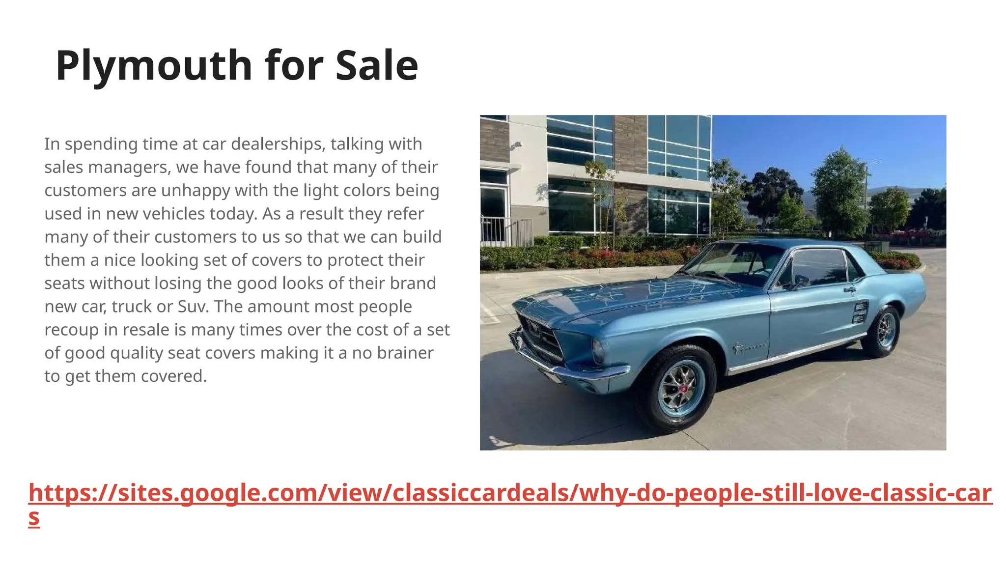 Plymouth for Sale
In spending time at car dealerships, talking with
sales managers, we have found that many of their
customers are unhappy with the light colors being
used in new vehicles today. As a result they refer
many of their customers to us so that we can build
them a nice looking set of covers to protect their
seats without losing the good looks of their brand
new car, truck or Suv. The amount most people
recoup in resale is many times over the cost of a set
of good quality seat covers making it a no brainer
to get them covered.
https://sites.google.com/view/classiccardeals/why-do-people-still-love-classic-car
s
 