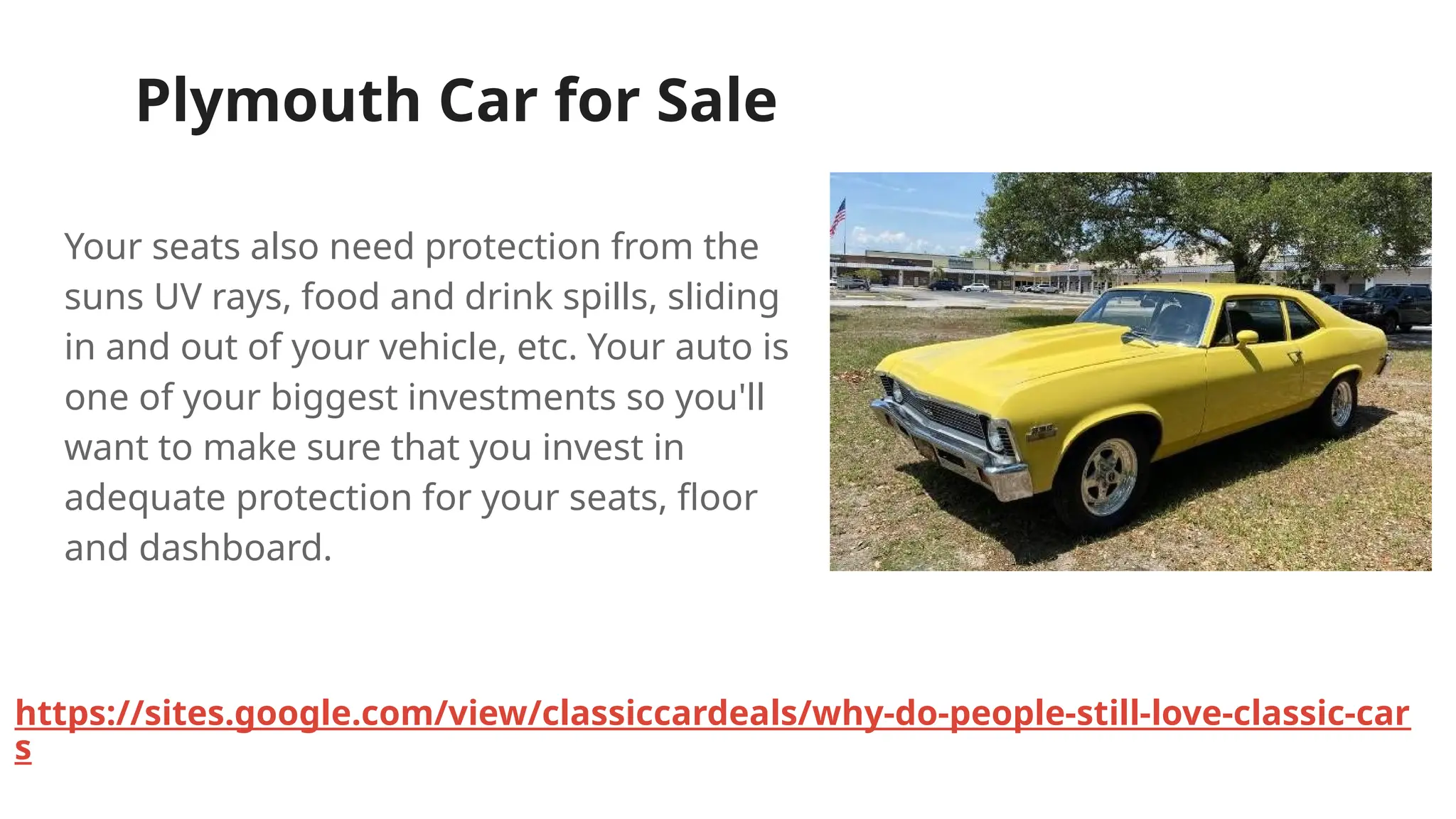 Plymouth Car for Sale
Your seats also need protection from the
suns UV rays, food and drink spills, sliding
in and out of your vehicle, etc. Your auto is
one of your biggest investments so you'll
want to make sure that you invest in
adequate protection for your seats, floor
and dashboard.
https://sites.google.com/view/classiccardeals/why-do-people-still-love-classic-car
s
 