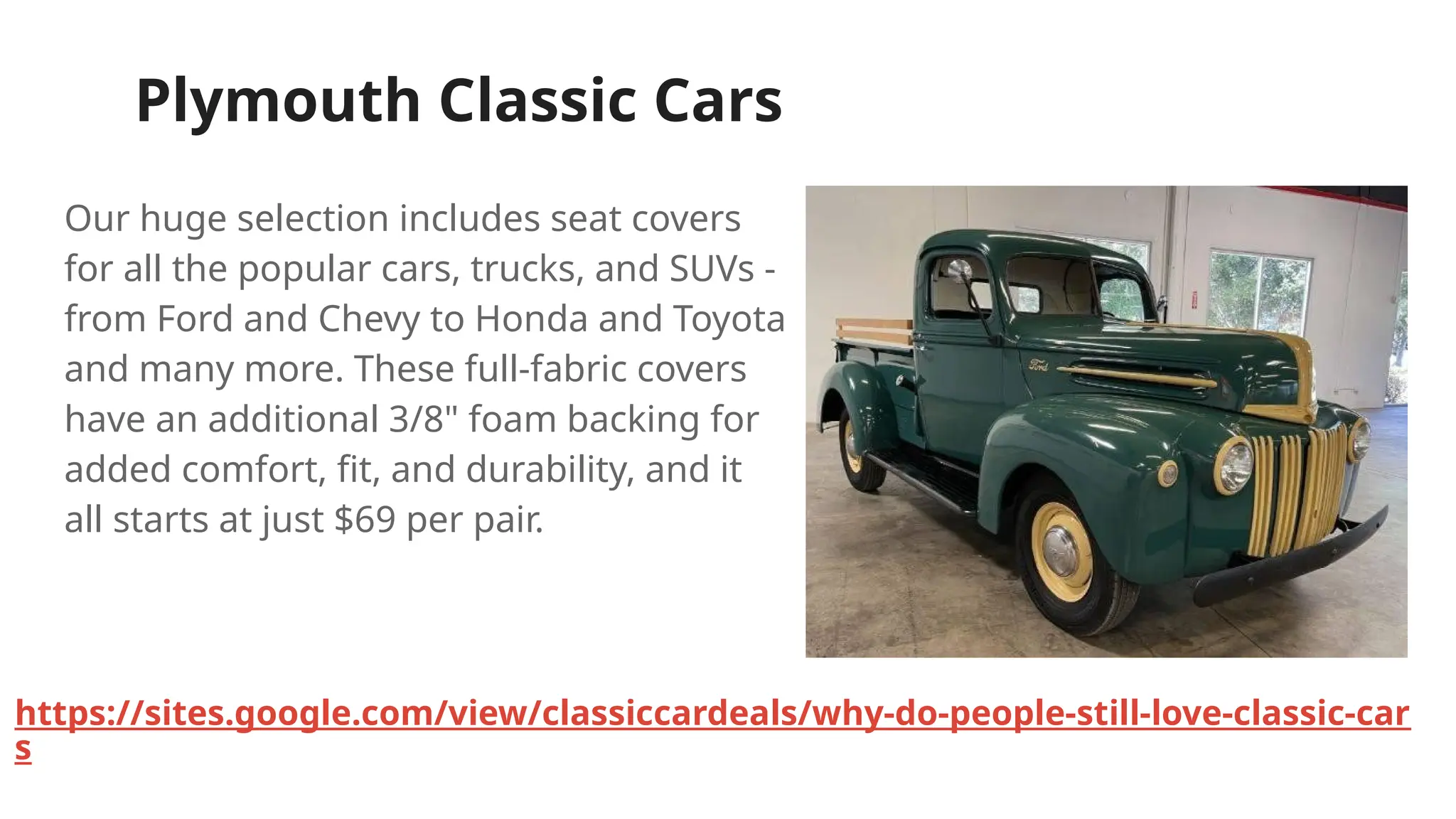 Plymouth Classic Cars
Our huge selection includes seat covers
for all the popular cars, trucks, and SUVs -
from Ford and Chevy to Honda and Toyota
and many more. These full-fabric covers
have an additional 3/8" foam backing for
added comfort, fit, and durability, and it
all starts at just $69 per pair.
https://sites.google.com/view/classiccardeals/why-do-people-still-love-classic-car
s
 