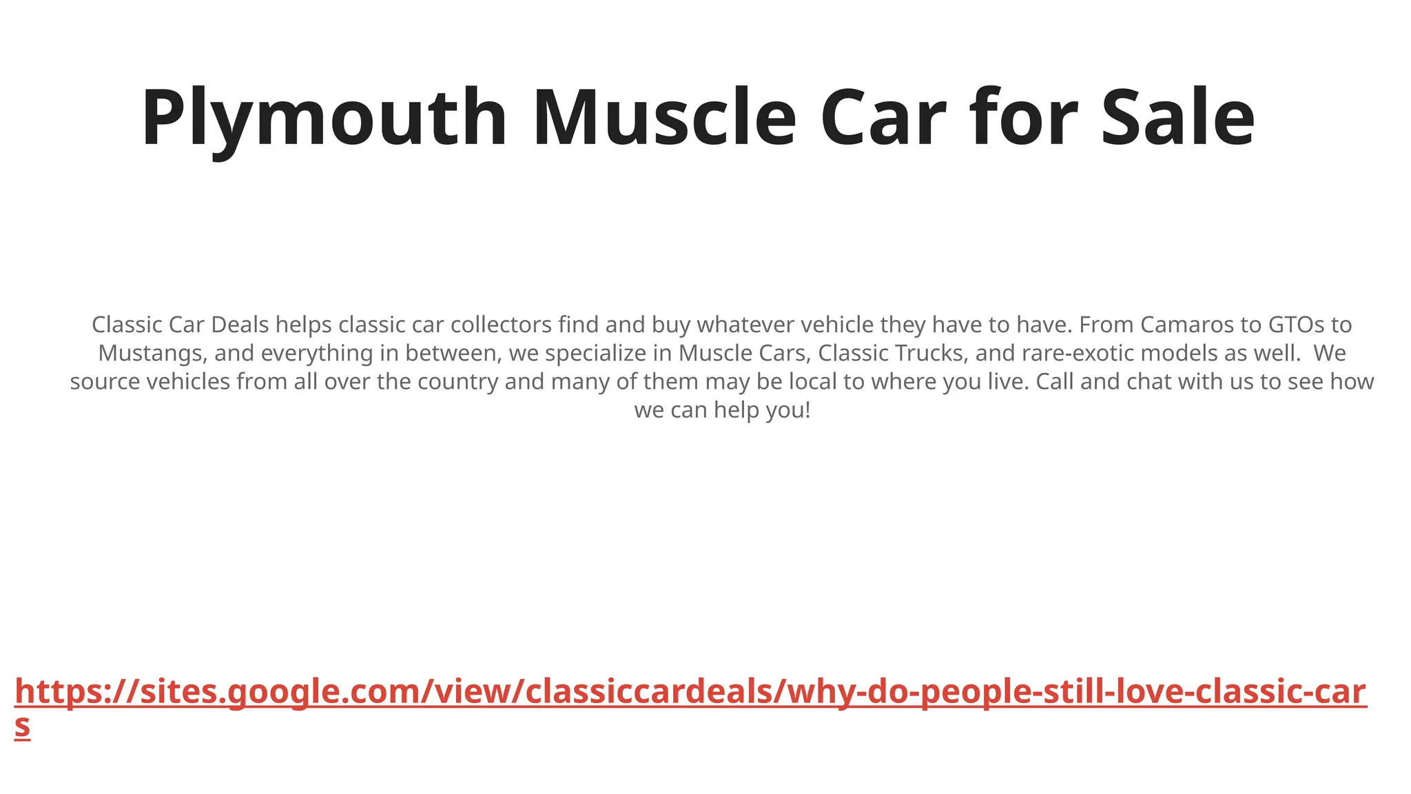 Plymouth Muscle Car for Sale
Classic Car Deals helps classic car collectors find and buy whatever vehicle they have to have. From Camaros to GTOs to
Mustangs, and everything in between, we specialize in Muscle Cars, Classic Trucks, and rare-exotic models as well. We
source vehicles from all over the country and many of them may be local to where you live. Call and chat with us to see how
we can help you!
https://sites.google.com/view/classiccardeals/why-do-people-still-love-classic-car
s
 