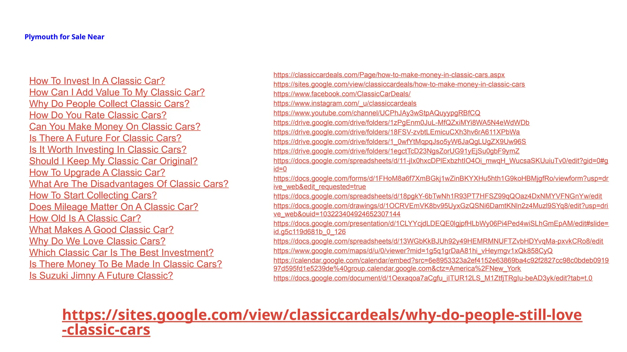 Plymouth for Sale Near
https://sites.google.com/view/classiccardeals/why-do-people-still-love
-classic-cars
How To Invest In A Classic Car?
How Can I Add Value To My Classic Car?
Why Do People Collect Classic Cars?
How Do You Rate Classic Cars?
Can You Make Money On Classic Cars?
Is There A Future For Classic Cars?
Is It Worth Investing In Classic Cars?
Should I Keep My Classic Car Original?
How To Upgrade A Classic Car?
What Are The Disadvantages Of Classic Cars?
How To Start Collecting Cars?
Does Mileage Matter On A Classic Car?
How Old Is A Classic Car?
What Makes A Good Classic Car?
Why Do We Love Classic Cars?
Which Classic Car Is The Best Investment?
Is There Money To Be Made In Classic Cars?
Is Suzuki Jimny A Future Classic?
https://classiccardeals.com/Page/how-to-make-money-in-classic-cars.aspx
https://sites.google.com/view/classiccardeals/how-to-make-money-in-classic-cars
https://www.facebook.com/ClassicCarDeals/
https://www.instagram.com/_u/classiccardeals
https://www.youtube.com/channel/UCPhJAy3wStpAQuyypgRBfCQ
https://drive.google.com/drive/folders/1zPgEnm0JuL-MfQZxiMYi8WA5N4eWdWDb
https://drive.google.com/drive/folders/18FSV-zvbtLEmicuCXh3hv6rA611XPbWa
https://drive.google.com/drive/folders/1_0wfYtMqpqJso5yW6JaQgLUgZX9Uw96S
https://drive.google.com/drive/folders/1egctTcD23NgsZorUG91yEjSu0gbF9ymZ
https://docs.google.com/spreadsheets/d/11-jIx0hxcDPlExbzhtIO4Oi_mwqH_WucsaSKUuiuTv0/edit?gid=0#g
id=0
https://docs.google.com/forms/d/1FHoM8a6f7XmBGkj1wZinBKYXHu5hth1G9koHBMjgfRo/viewform?usp=dr
ive_web&edit_requested=true
https://docs.google.com/spreadsheets/d/18pgkY-6bTwNh1R93PT7HFSZ99qQOaz4DxNMYVFNGnYw/edit
https://docs.google.com/drawings/d/1OCRVEmVK8bv95UyxGzQSNi6DamtKNln2z4Muzl9SYq8/edit?usp=dri
ve_web&ouid=103223404924652307144
https://docs.google.com/presentation/d/1CLYYcjdLDEQE0lgjpfHLbWy06Pi4Ped4wiSLhGmEpAM/edit#slide=
id.g5c119d681b_0_126
https://docs.google.com/spreadsheets/d/13WGbKkBJUh92y49HEMRMNUFTZvbHDYvqMa-pxvkCRo8/edit
https://www.google.com/maps/d/u/0/viewer?mid=1g5q1grDaA81hi_vHeymgv1xQk858CyQ
https://calendar.google.com/calendar/embed?src=6e8953323a2ef4152e63869ba4c92f2827cc98c0bdeb0919
97d595fd1e5239de%40group.calendar.google.com&ctz=America%2FNew_York
https://docs.google.com/document/d/1Oexaqoa7aCgfu_iITUR12LS_M1ZtfjTRgIu-beAD3yk/edit?tab=t.0
 