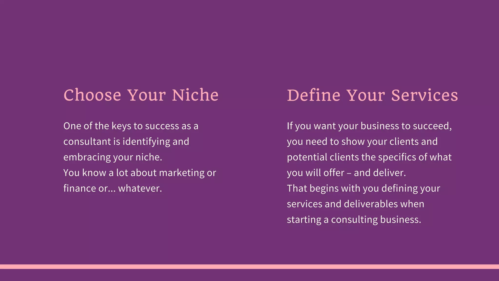 One of the keys to success as a
consultant is identifying and
embracing your niche.
You know a lot about marketing or
finance or... whatever.
If you want your business to succeed,
you need to show your clients and
potential clients the specifics of what
you will offer – and deliver.
That begins with you defining your
services and deliverables when
starting a consulting business.
Choose Your Niche Define Your Services
 