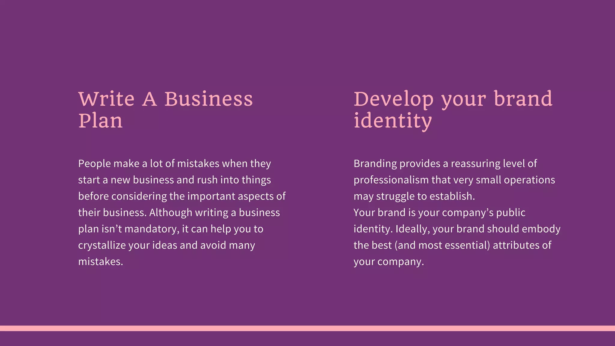 Write A Business
Plan
People make a lot of mistakes when they
start a new business and rush into things
before considering the important aspects of
their business. Although writing a business
plan isn’t mandatory, it can help you to
crystallize your ideas and avoid many
mistakes.
Develop your brand
identity
Branding provides a reassuring level of
professionalism that very small operations
may struggle to establish.
Your brand is your company’s public
identity. Ideally, your brand should embody
the best (and most essential) attributes of
your company.
 