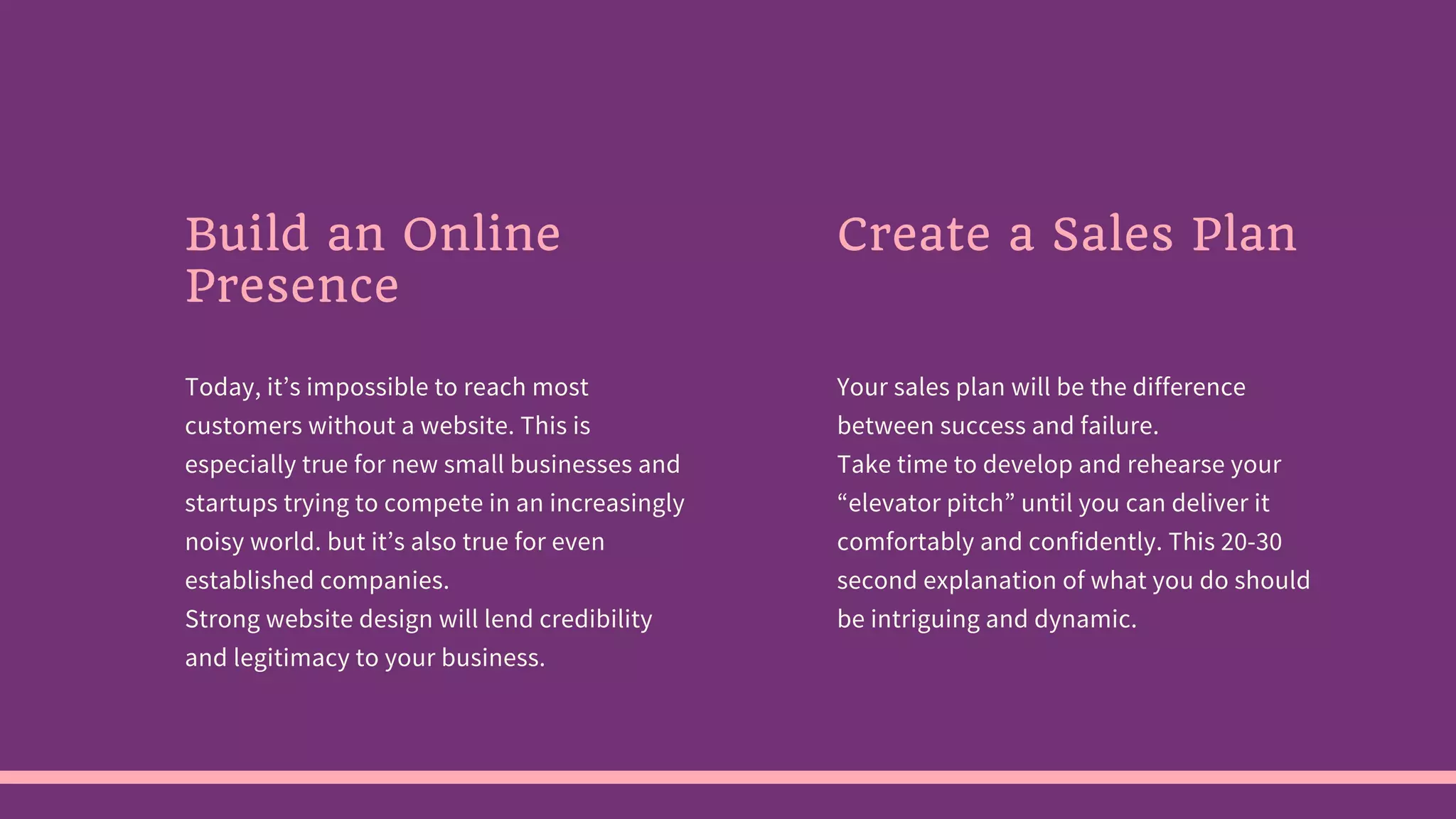 Build an Online
Presence
Today, it’s impossible to reach most
customers without a website. This is
especially true for new small businesses and
startups trying to compete in an increasingly
noisy world. but it’s also true for even
established companies.
Strong website design will lend credibility
and legitimacy to your business.
Create a Sales Plan
Your sales plan will be the difference
between success and failure.
Take time to develop and rehearse your
“elevator pitch” until you can deliver it
comfortably and confidently. This 20-30
second explanation of what you do should
be intriguing and dynamic.
 
