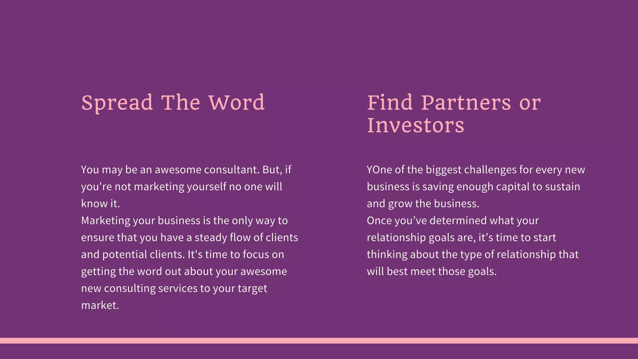 Spread The Word
You may be an awesome consultant. But, if
you're not marketing yourself no one will
know it.
Marketing your business is the only way to
ensure that you have a steady flow of clients
and potential clients. It's time to focus on
getting the word out about your awesome
new consulting services to your target
market.
Find Partners or
Investors
YOne of the biggest challenges for every new
business is saving enough capital to sustain
and grow the business.
Once you’ve determined what your
relationship goals are, it’s time to start
thinking about the type of relationship that
will best meet those goals.
 