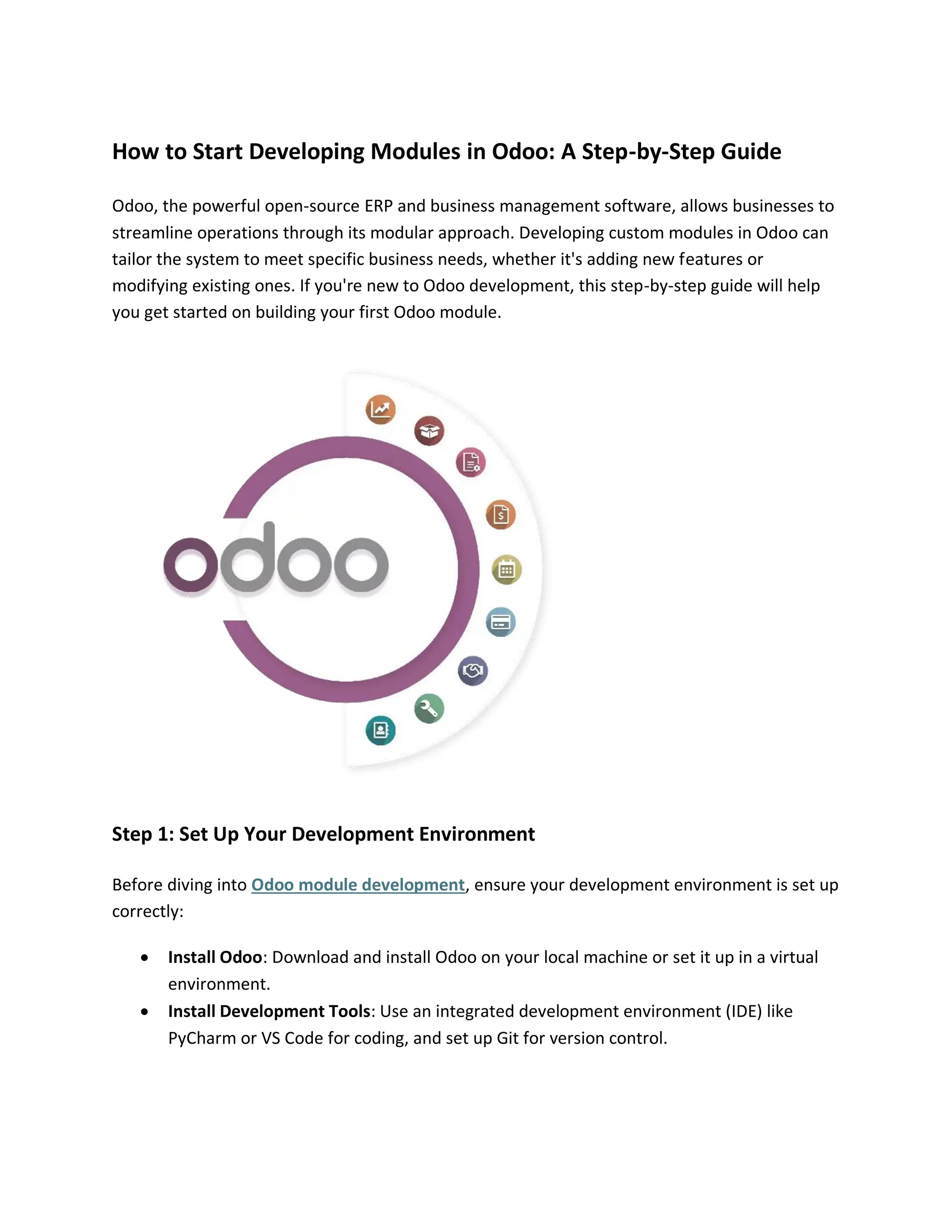 How to Start Developing Modules in Odoo: A Step-by-Step Guide
Odoo, the powerful open-source ERP and business management software, allows businesses to
streamline operations through its modular approach. Developing custom modules in Odoo can
tailor the system to meet specific business needs, whether it's adding new features or
modifying existing ones. If you're new to Odoo development, this step-by-step guide will help
you get started on building your first Odoo module.
Step 1: Set Up Your Development Environment
Before diving into Odoo module development, ensure your development environment is set up
correctly:
• Install Odoo: Download and install Odoo on your local machine or set it up in a virtual
environment.
• Install Development Tools: Use an integrated development environment (IDE) like
PyCharm or VS Code for coding, and set up Git for version control.
 