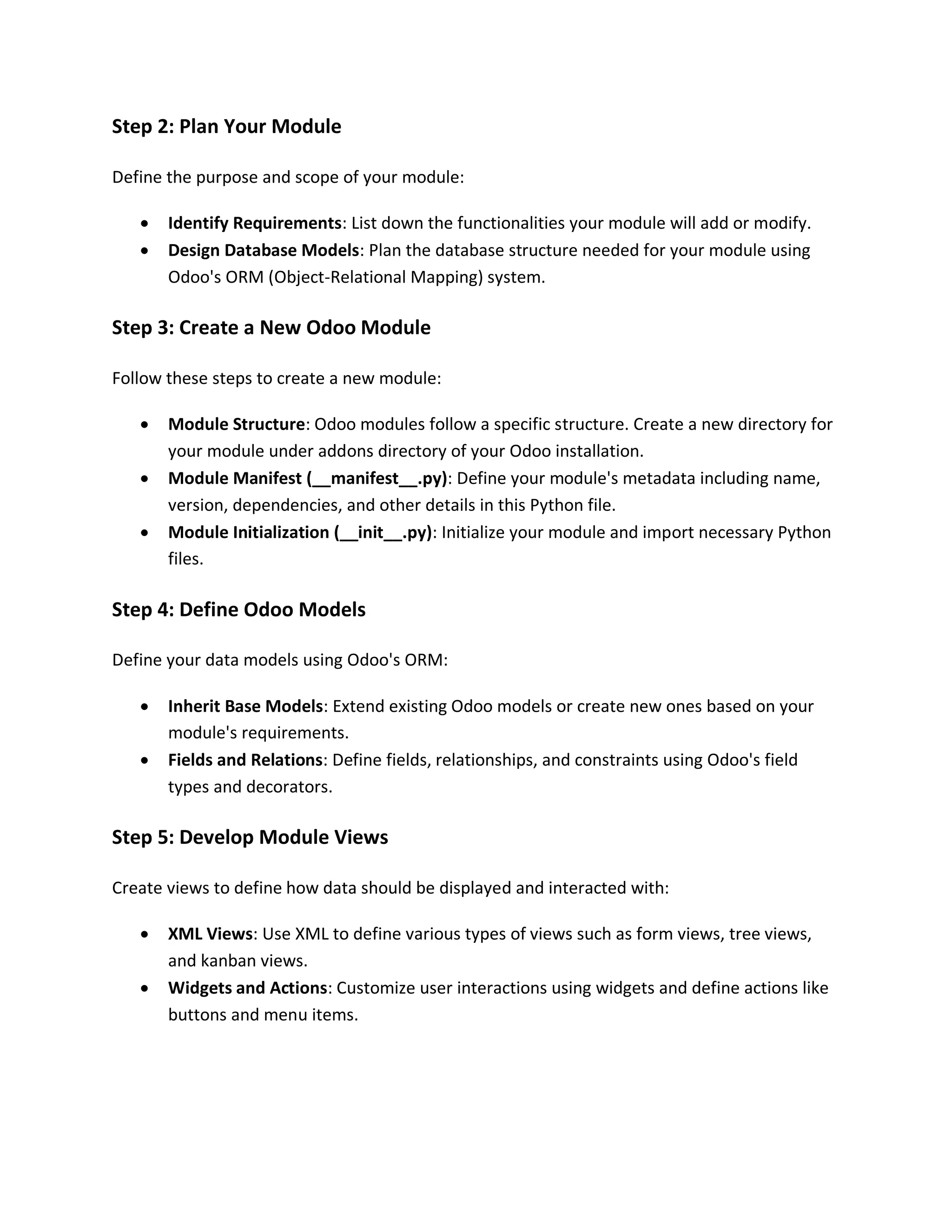 Step 2: Plan Your Module
Define the purpose and scope of your module:
• Identify Requirements: List down the functionalities your module will add or modify.
• Design Database Models: Plan the database structure needed for your module using
Odoo's ORM (Object-Relational Mapping) system.
Step 3: Create a New Odoo Module
Follow these steps to create a new module:
• Module Structure: Odoo modules follow a specific structure. Create a new directory for
your module under addons directory of your Odoo installation.
• Module Manifest (__manifest__.py): Define your module's metadata including name,
version, dependencies, and other details in this Python file.
• Module Initialization (__init__.py): Initialize your module and import necessary Python
files.
Step 4: Define Odoo Models
Define your data models using Odoo's ORM:
• Inherit Base Models: Extend existing Odoo models or create new ones based on your
module's requirements.
• Fields and Relations: Define fields, relationships, and constraints using Odoo's field
types and decorators.
Step 5: Develop Module Views
Create views to define how data should be displayed and interacted with:
• XML Views: Use XML to define various types of views such as form views, tree views,
and kanban views.
• Widgets and Actions: Customize user interactions using widgets and define actions like
buttons and menu items.
 