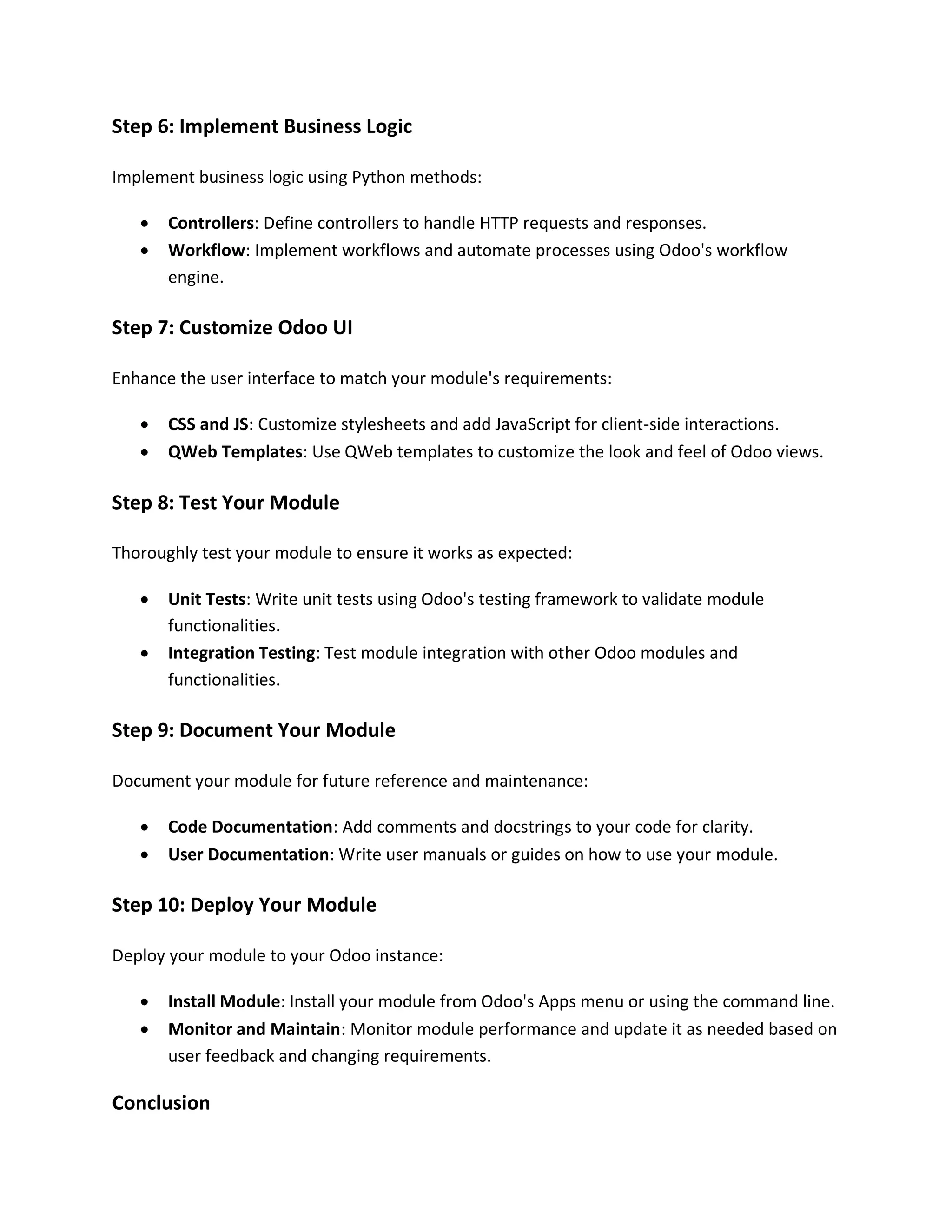 Step 6: Implement Business Logic
Implement business logic using Python methods:
• Controllers: Define controllers to handle HTTP requests and responses.
• Workflow: Implement workflows and automate processes using Odoo's workflow
engine.
Step 7: Customize Odoo UI
Enhance the user interface to match your module's requirements:
• CSS and JS: Customize stylesheets and add JavaScript for client-side interactions.
• QWeb Templates: Use QWeb templates to customize the look and feel of Odoo views.
Step 8: Test Your Module
Thoroughly test your module to ensure it works as expected:
• Unit Tests: Write unit tests using Odoo's testing framework to validate module
functionalities.
• Integration Testing: Test module integration with other Odoo modules and
functionalities.
Step 9: Document Your Module
Document your module for future reference and maintenance:
• Code Documentation: Add comments and docstrings to your code for clarity.
• User Documentation: Write user manuals or guides on how to use your module.
Step 10: Deploy Your Module
Deploy your module to your Odoo instance:
• Install Module: Install your module from Odoo's Apps menu or using the command line.
• Monitor and Maintain: Monitor module performance and update it as needed based on
user feedback and changing requirements.
Conclusion
 