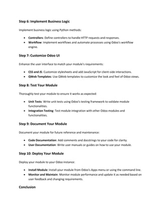 Step 6: Implement Business Logic
Implement business logic using Python methods:
• Controllers: Define controllers to handle HTTP requests and responses.
• Workflow: Implement workflows and automate processes using Odoo's workflow
engine.
Step 7: Customize Odoo UI
Enhance the user interface to match your module's requirements:
• CSS and JS: Customize stylesheets and add JavaScript for client-side interactions.
• QWeb Templates: Use QWeb templates to customize the look and feel of Odoo views.
Step 8: Test Your Module
Thoroughly test your module to ensure it works as expected:
• Unit Tests: Write unit tests using Odoo's testing framework to validate module
functionalities.
• Integration Testing: Test module integration with other Odoo modules and
functionalities.
Step 9: Document Your Module
Document your module for future reference and maintenance:
• Code Documentation: Add comments and docstrings to your code for clarity.
• User Documentation: Write user manuals or guides on how to use your module.
Step 10: Deploy Your Module
Deploy your module to your Odoo instance:
• Install Module: Install your module from Odoo's Apps menu or using the command line.
• Monitor and Maintain: Monitor module performance and update it as needed based on
user feedback and changing requirements.
Conclusion
 