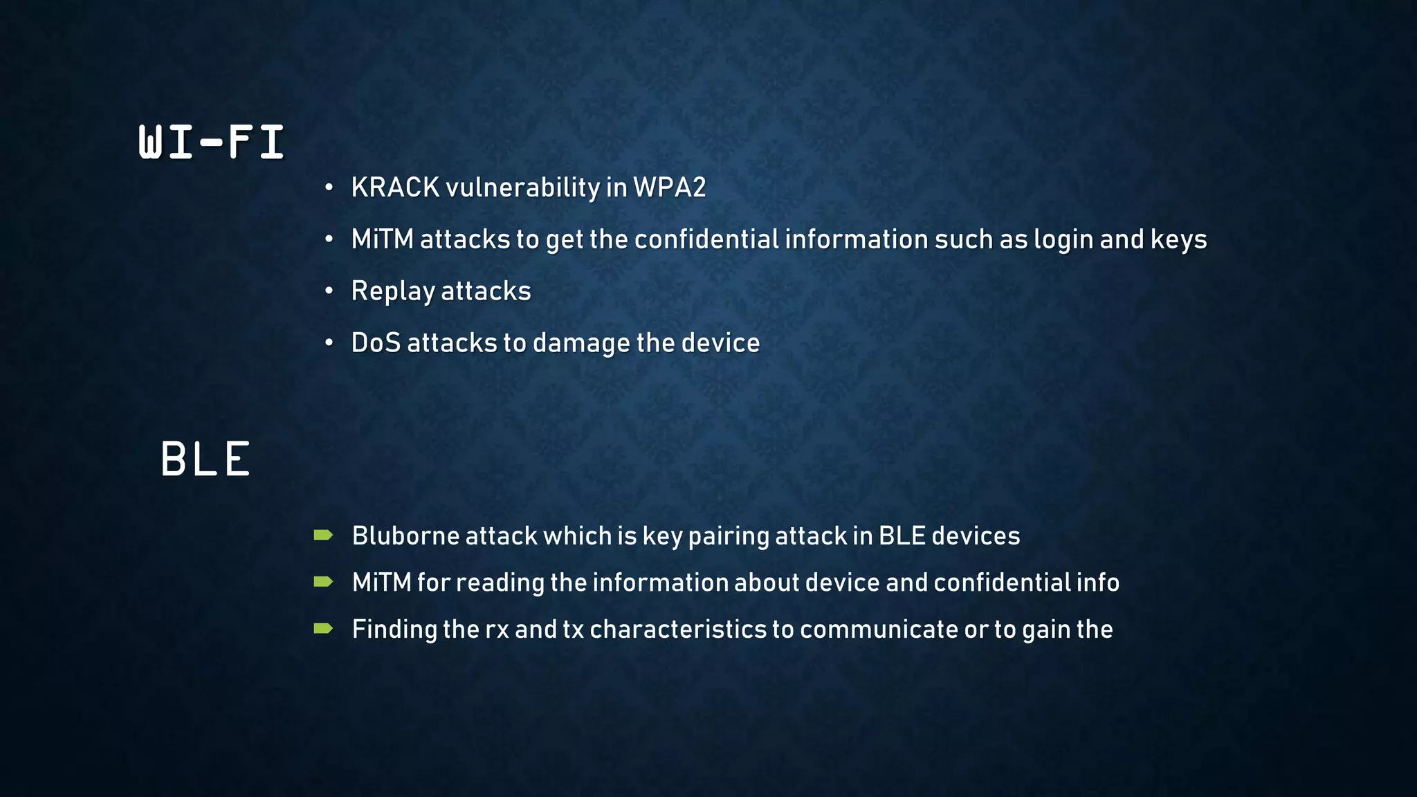 WI-FI
• KRACK vulnerability in WPA2
• MiTM attacks to get the confidential information such as login and keys
• Replay attacks
• DoS attacks to damage the device
 Bluborne attack which is key pairing attack in BLE devices
 MiTM for reading the informationabout device and confidential info
 Finding the rx and tx characteristics to communicate or to gain the
BLE
 