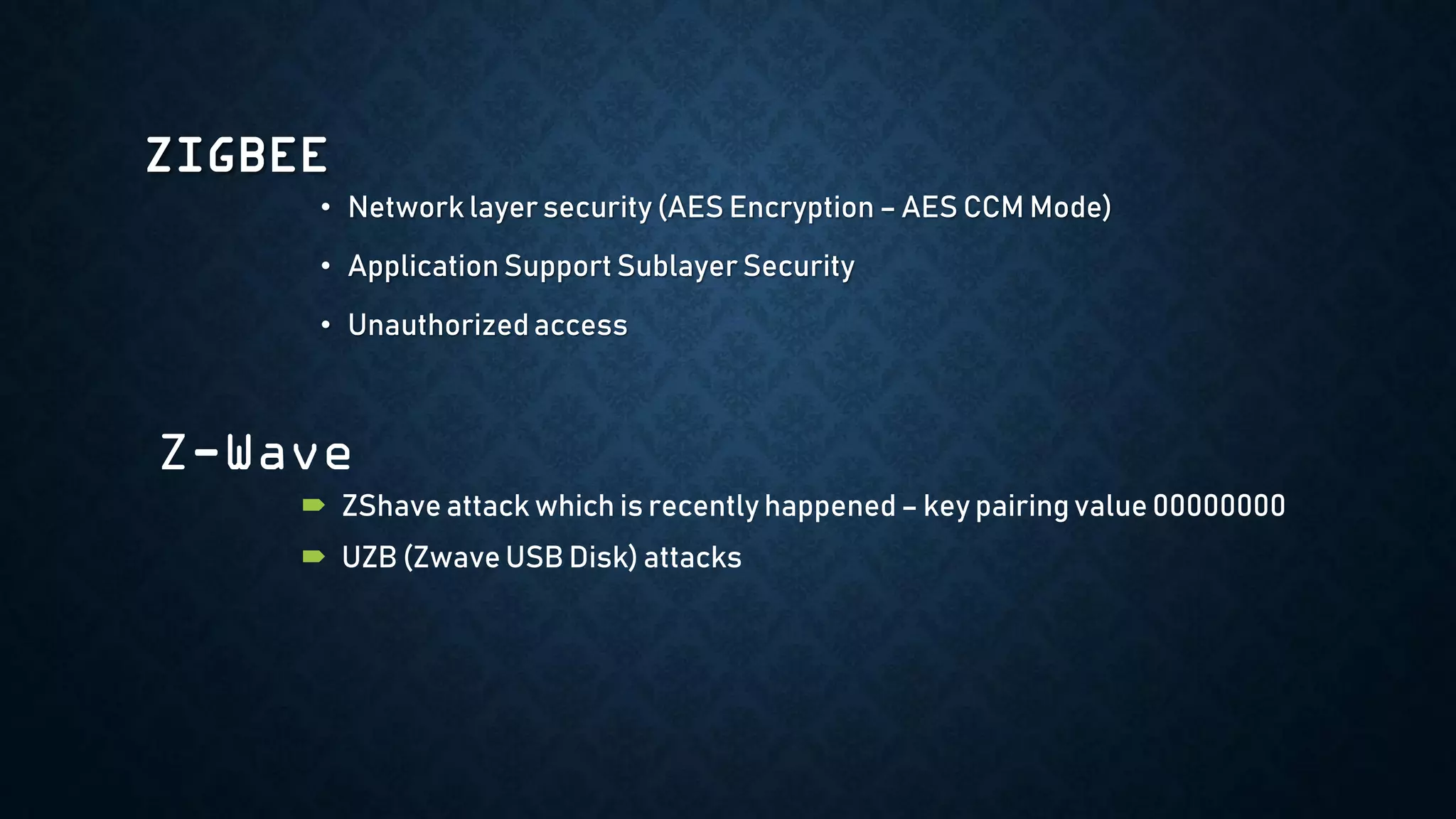 ZIGBEE
• Network layer security (AES Encryption – AES CCM Mode)
• Application Support Sublayer Security
• Unauthorized access
Z-Wave
 ZShave attack which is recently happened – key pairing value 00000000
 UZB (Zwave USB Disk) attacks
 