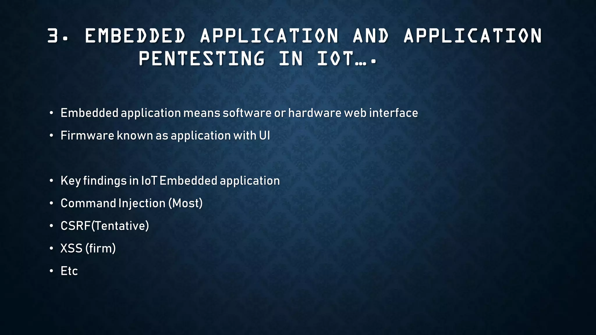 3. EMBEDDED APPLICATION AND APPLICATION
PENTESTING IN IOT….
• Embedded application means software or hardware web interface
• Firmware known as application with UI
• Key findings in IoT Embedded application
• Command Injection (Most)
• CSRF(Tentative)
• XSS (firm)
• Etc
 