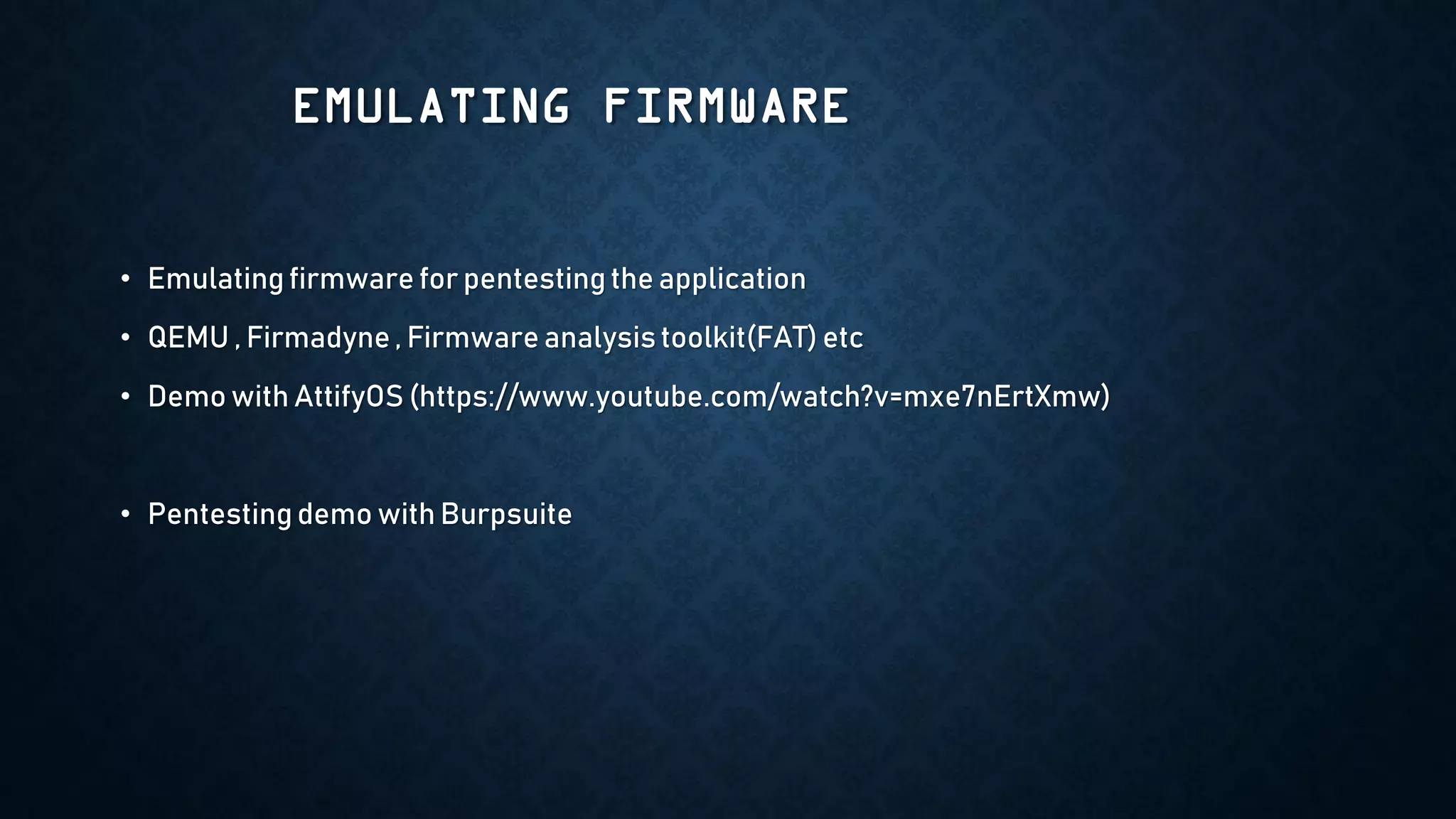 EMULATING FIRMWARE
• Emulating firmware for pentesting the application
• QEMU , Firmadyne, Firmware analysis toolkit(FAT) etc
• Demo with AttifyOS (https://www.youtube.com/watch?v=mxe7nErtXmw)
• Pentesting demo with Burpsuite
 