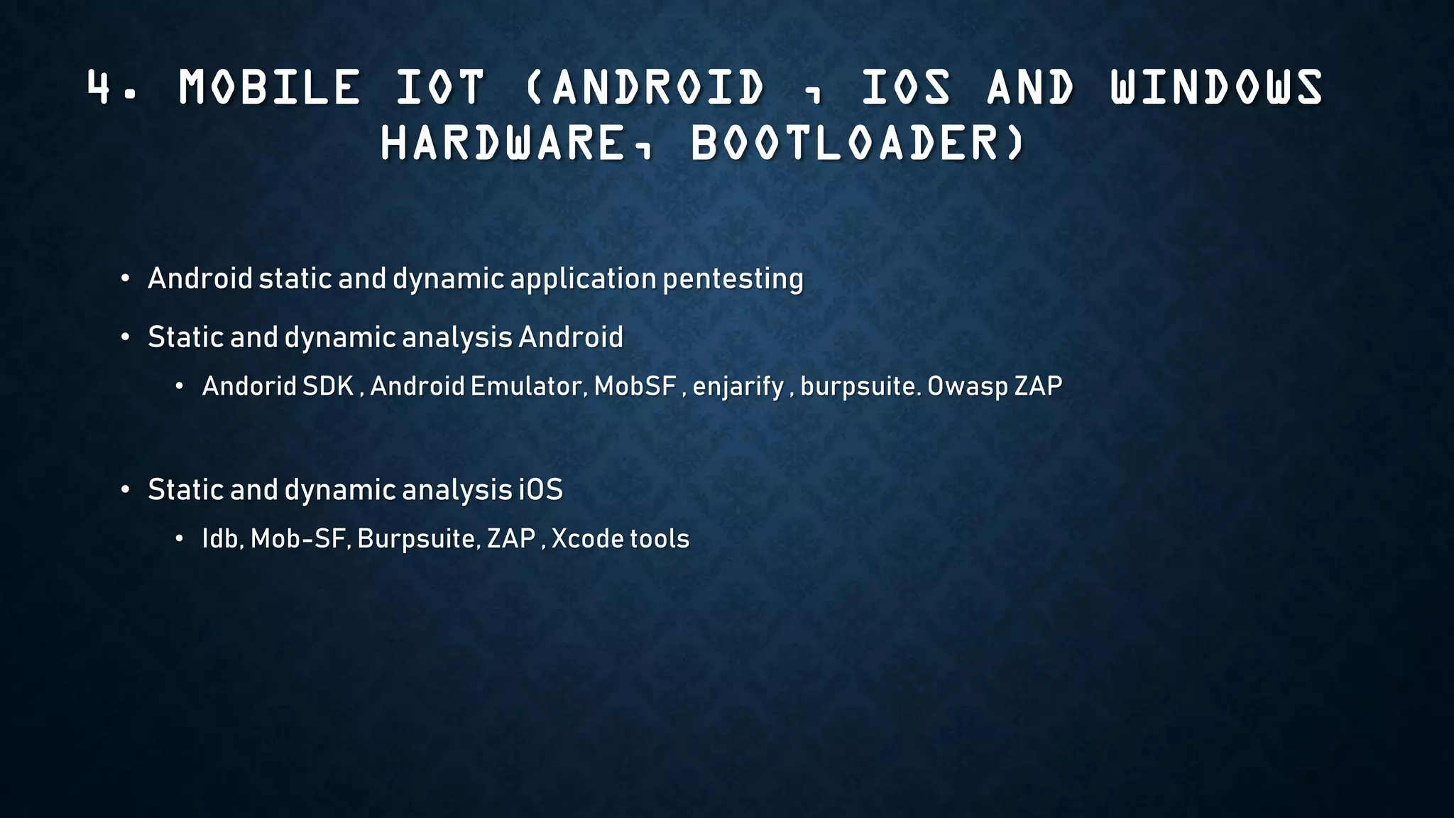 4. MOBILE IOT (ANDROID , IOS AND WINDOWS
HARDWARE, BOOTLOADER)
• Android static and dynamic applicationpentesting
• Static and dynamic analysis Android
• Andorid SDK , Android Emulator, MobSF , enjarify , burpsuite. Owasp ZAP
• Static and dynamic analysis iOS
• Idb, Mob-SF, Burpsuite, ZAP , Xcode tools
 