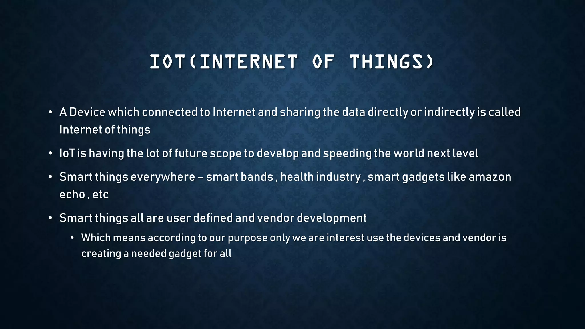 IOT(INTERNET OF THINGS)
• A Device which connected to Internet and sharingthe data directly or indirectlyis called
Internet of things
• IoT is having the lot of future scope to develop and speedingthe world next level
• Smart things everywhere– smart bands , health industry , smart gadgets like amazon
echo , etc
• Smart things all are user defined and vendor development
• Which means according to our purpose only we are interest use the devices and vendor is
creating a needed gadget for all
 