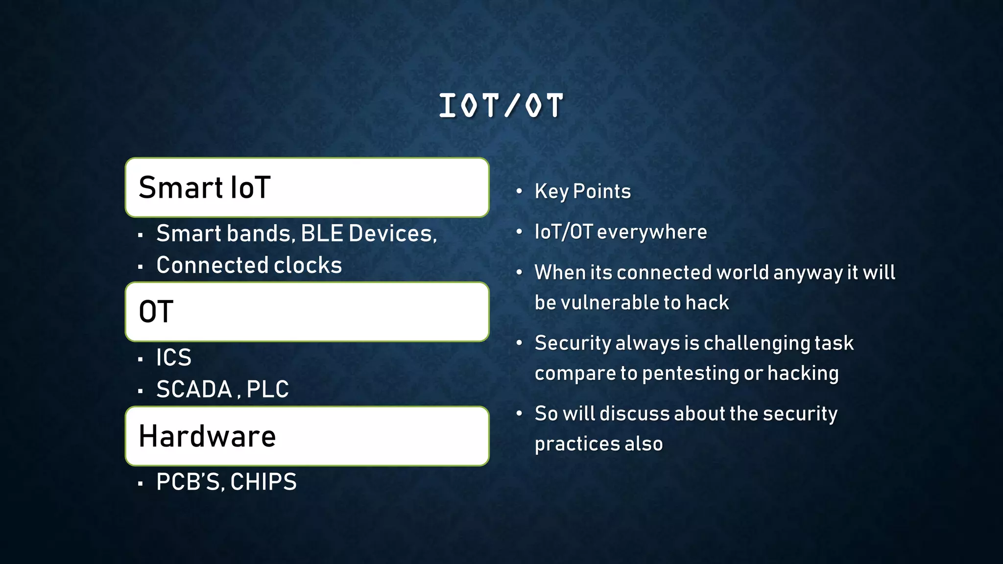 IOT/OT
Smart IoT
• Smart bands, BLE Devices,
• Connected clocks
OT
• ICS
• SCADA , PLC
Hardware
• PCB’S, CHIPS
• Key Points
• IoT/OT everywhere
• When its connected world anyway it will
be vulnerable to hack
• Security always is challengingtask
compare to pentesting or hacking
• So will discuss about the security
practices also
 