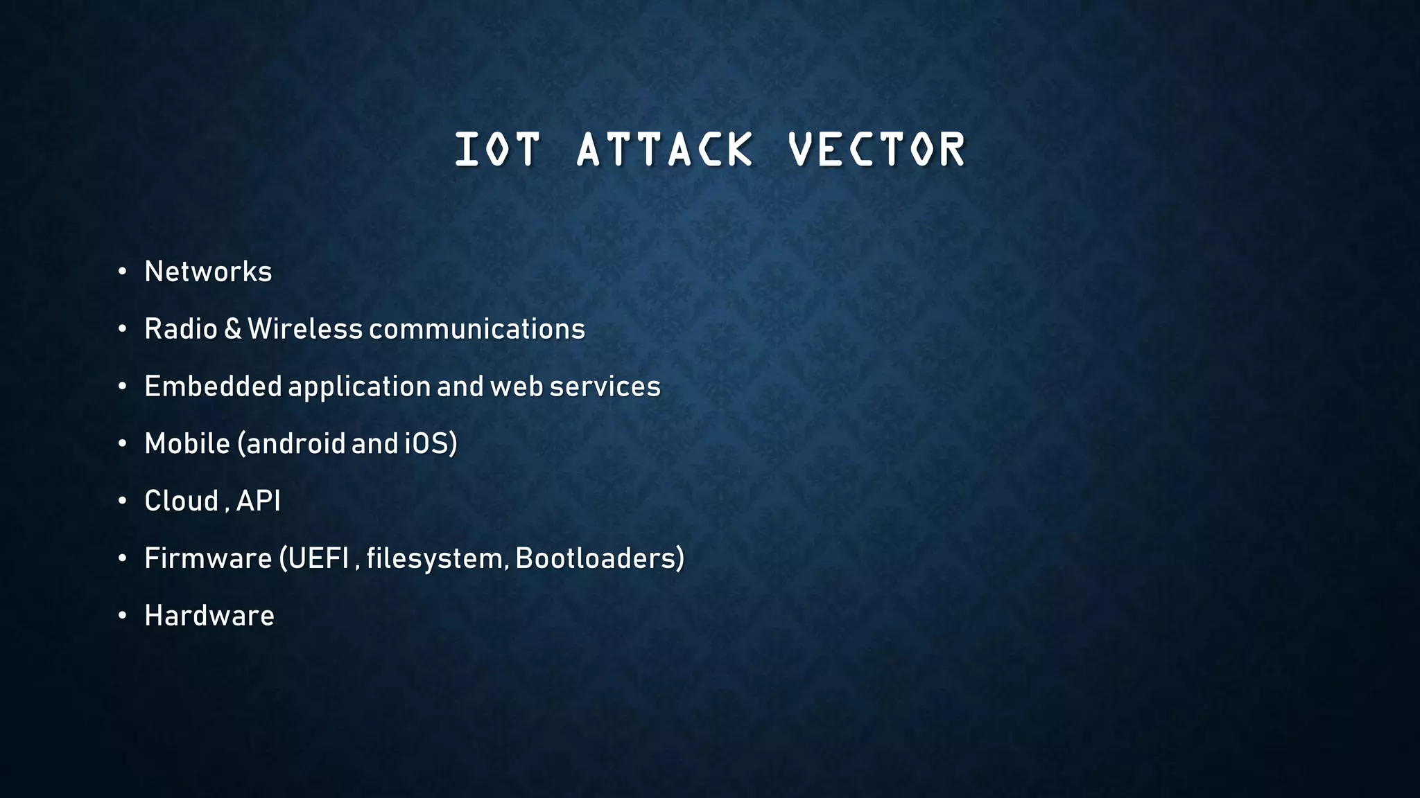 IOT ATTACK VECTOR
• Networks
• Radio & Wireless communications
• Embedded application and web services
• Mobile (androidand iOS)
• Cloud , API
• Firmware (UEFI , filesystem, Bootloaders)
• Hardware
 