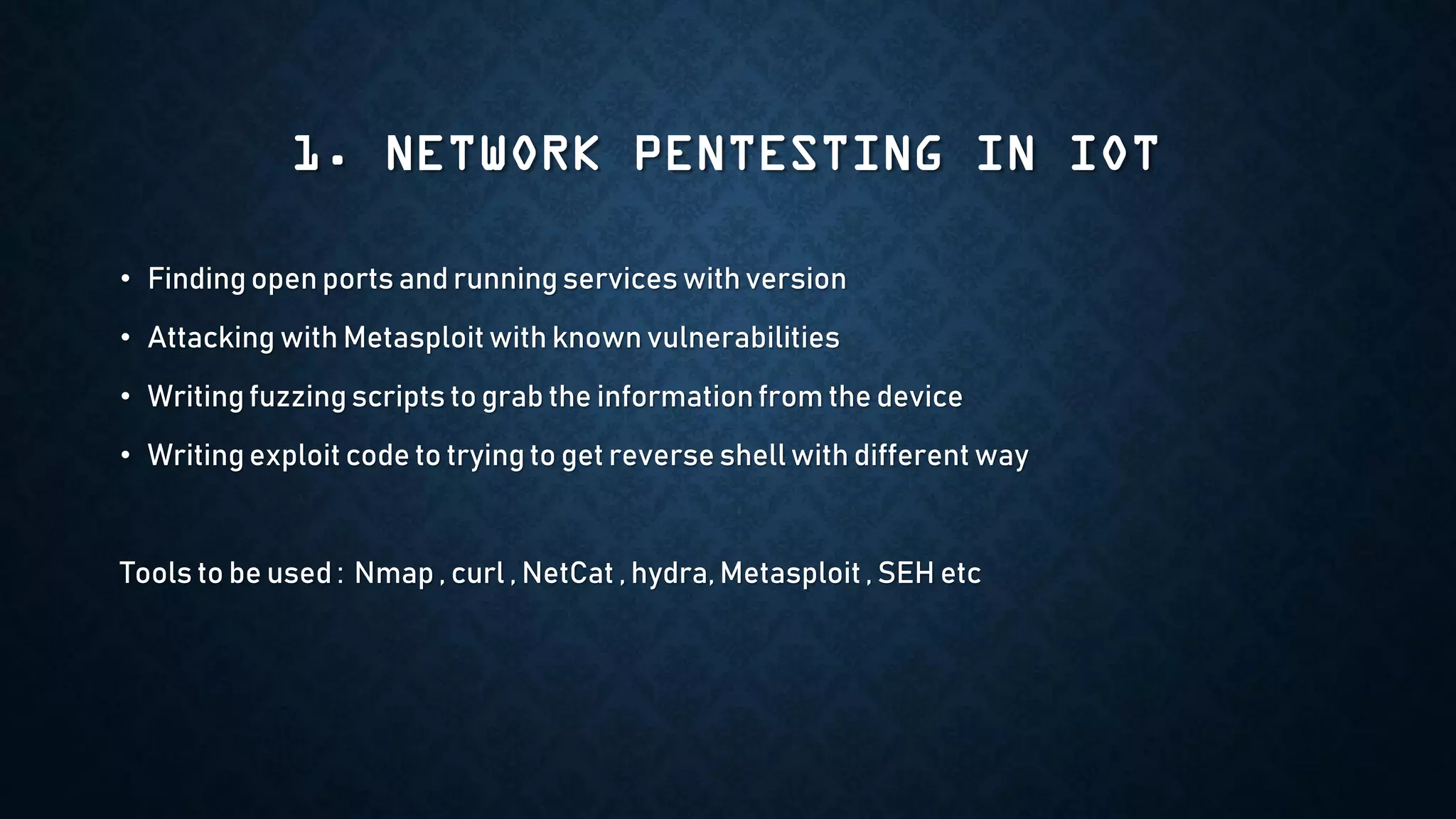 1. NETWORK PENTESTING IN IOT
• Finding open ports and running services with version
• Attacking with Metasploit with known vulnerabilities
• Writing fuzzing scripts to grab the informationfrom the device
• Writing exploit code to trying to get reverse shell with different way
Tools to be used : Nmap , curl , NetCat , hydra, Metasploit , SEH etc
 