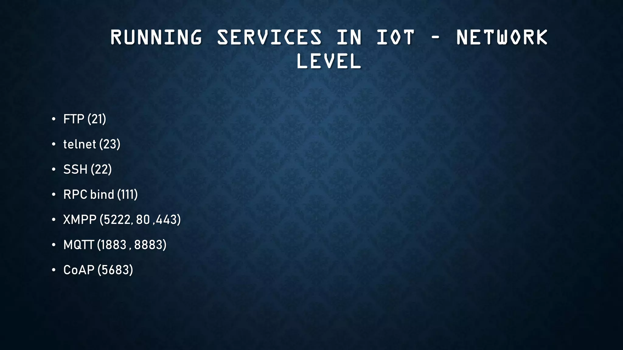 RUNNING SERVICES IN IOT – NETWORK
LEVEL
• FTP (21)
• telnet (23)
• SSH (22)
• RPC bind (111)
• XMPP (5222, 80 ,443)
• MQTT (1883 , 8883)
• CoAP (5683)
 