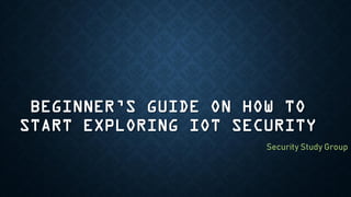 BEGINNER’S GUIDE ON HOW TO
START EXPLORING IOT SECURITY
Security Study Group
 