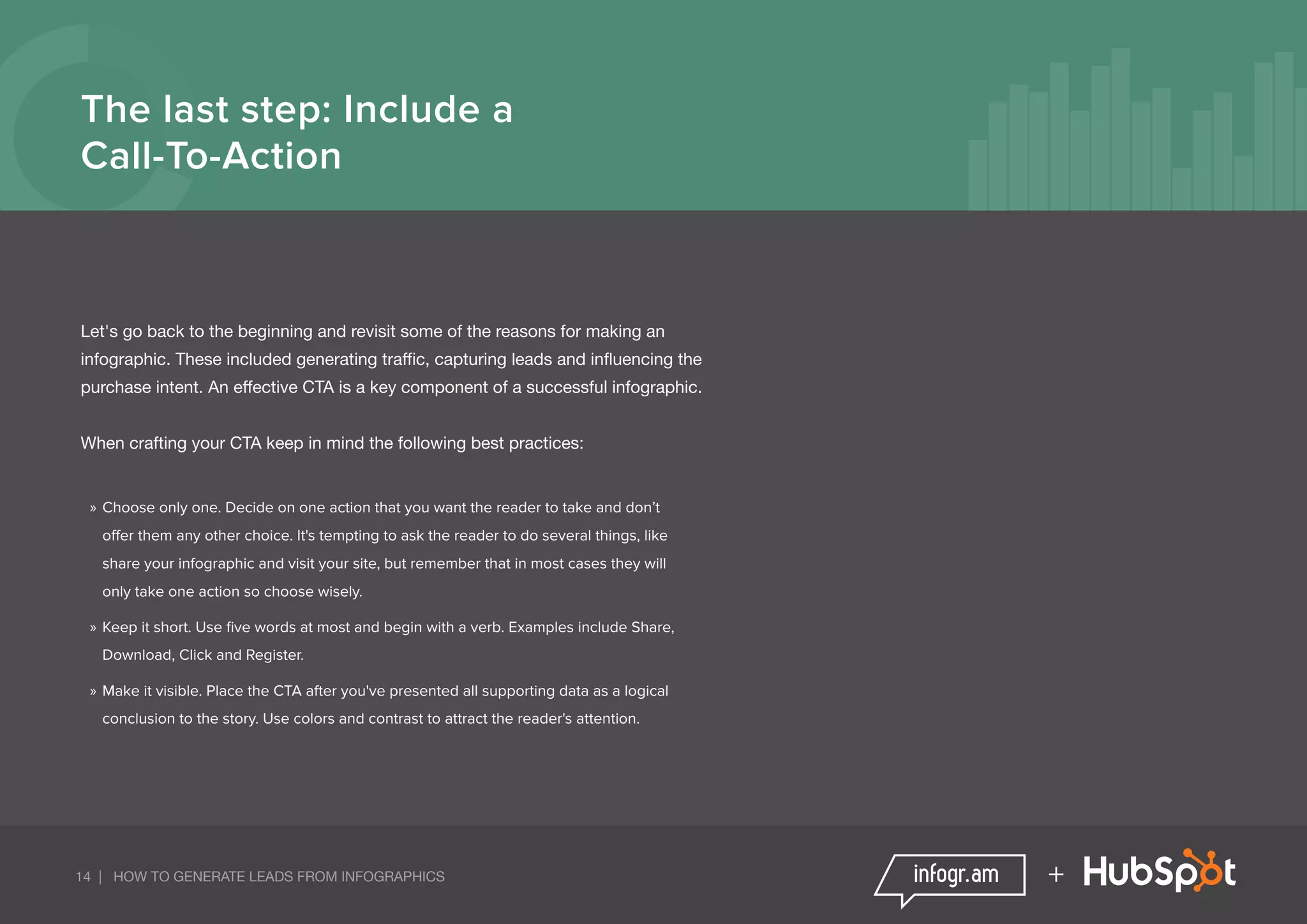 14 | HOW TO GENERATE LEADS FROM INFOGRAPHICS +
The last step: Include a
Call-To-Action
Let's go back to the beginning and revisit some of the reasons for making an
infographic. These included generating traffic, capturing leads and influencing the
purchase intent. An effective CTA is a key component of a successful infographic.
When crafting your CTA keep in mind the following best practices:
»» Choose only one. Decide on one action that you want the reader to take and don’t
offer them any other choice. It's tempting to ask the reader to do several things, like
share your infographic and visit your site, but remember that in most cases they will
only take one action so choose wisely.
»» Keep it short. Use five words at most and begin with a verb. Examples include Share,
Download, Click and Register.
»» Make it visible. Place the CTA after you've presented all supporting data as a logical
conclusion to the story. Use colors and contrast to attract the reader's attention.
 