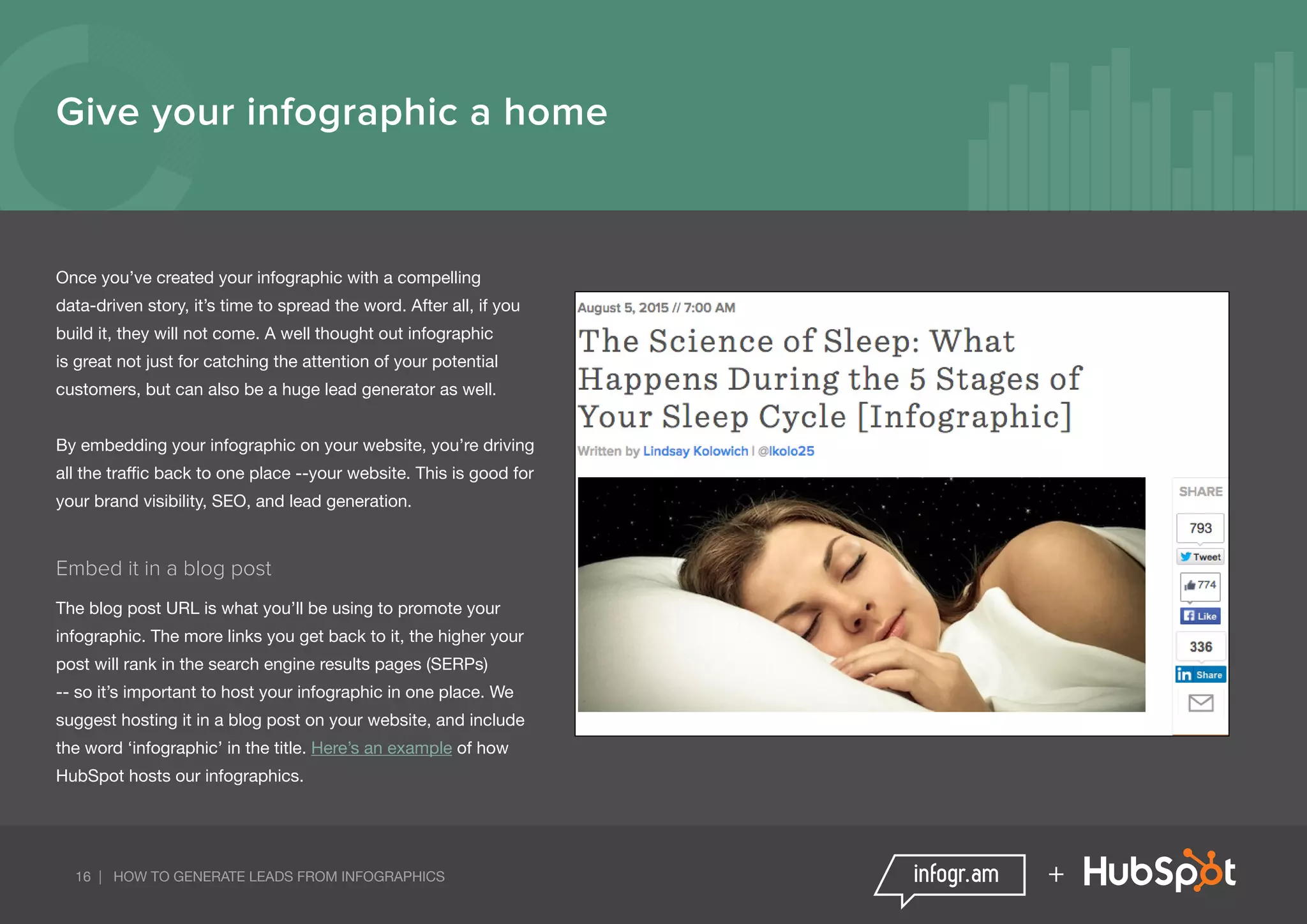 16 | HOW TO GENERATE LEADS FROM INFOGRAPHICS +
Once you’ve created your infographic with a compelling
data-driven story, it’s time to spread the word. After all, if you
build it, they will not come. A well thought out infographic
is great not just for catching the attention of your potential
customers, but can also be a huge lead generator as well.
By embedding your infographic on your website, you’re driving
all the traffic back to one place --your website. This is good for
your brand visibility, SEO, and lead generation.
Embed it in a blog post
The blog post URL is what you’ll be using to promote your
infographic. The more links you get back to it, the higher your
post will rank in the search engine results pages (SERPs)
-- so it’s important to host your infographic in one place. We
suggest hosting it in a blog post on your website, and include
the word ‘infographic’ in the title. Here’s an example of how
HubSpot hosts our infographics.
Give your infographic a home
 