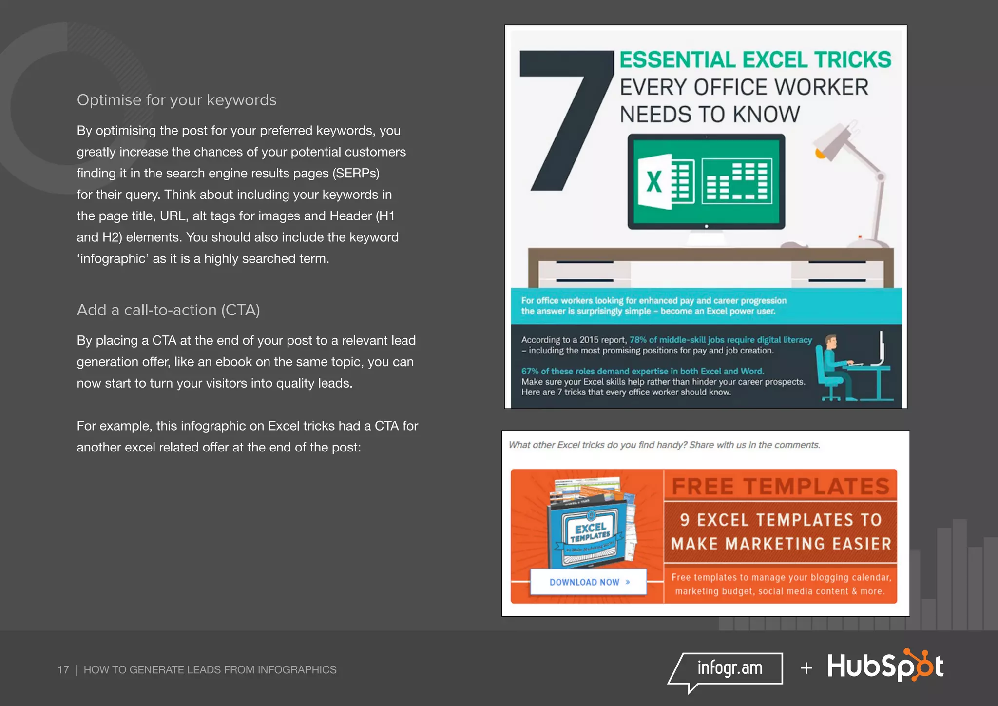 17 | HOW TO GENERATE LEADS FROM INFOGRAPHICS +
Optimise for your keywords
By optimising the post for your preferred keywords, you
greatly increase the chances of your potential customers
finding it in the search engine results pages (SERPs)
for their query. Think about including your keywords in
the page title, URL, alt tags for images and Header (H1
and H2) elements. You should also include the keyword
‘infographic’ as it is a highly searched term.
Add a call-to-action (CTA)
By placing a CTA at the end of your post to a relevant lead
generation offer, like an ebook on the same topic, you can
now start to turn your visitors into quality leads.
For example, this infographic on Excel tricks had a CTA for
another excel related offer at the end of the post:
 