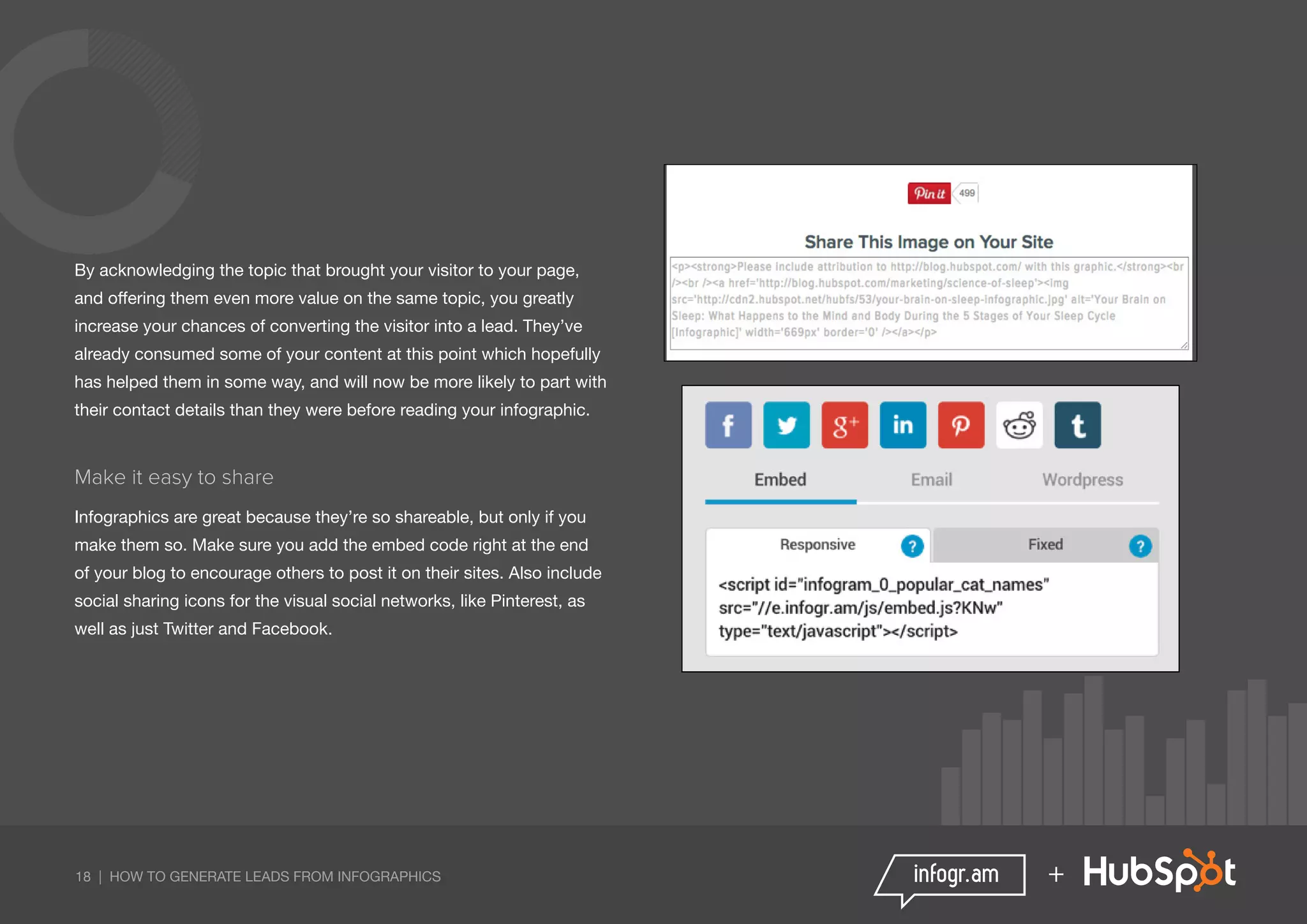 18 | HOW TO GENERATE LEADS FROM INFOGRAPHICS +
By acknowledging the topic that brought your visitor to your page,
and offering them even more value on the same topic, you greatly
increase your chances of converting the visitor into a lead. They’ve
already consumed some of your content at this point which hopefully
has helped them in some way, and will now be more likely to part with
their contact details than they were before reading your infographic.
Make it easy to share
Infographics are great because they’re so shareable, but only if you
make them so. Make sure you add the embed code right at the end
of your blog to encourage others to post it on their sites. Also include
social sharing icons for the visual social networks, like Pinterest, as
well as just Twitter and Facebook.
 