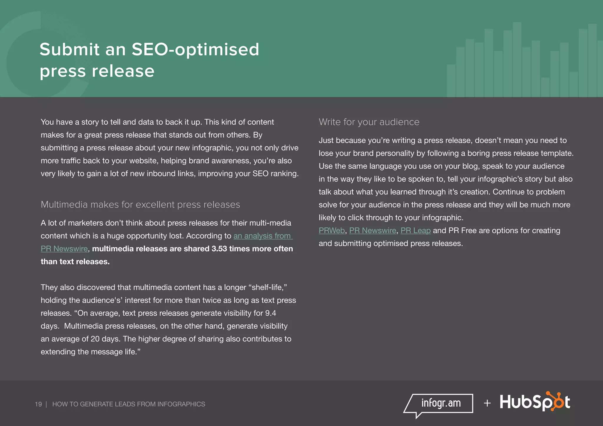 19 | HOW TO GENERATE LEADS FROM INFOGRAPHICS +
Submit an SEO-optimised
press release
You have a story to tell and data to back it up. This kind of content
makes for a great press release that stands out from others. By
submitting a press release about your new infographic, you not only drive
more traffic back to your website, helping brand awareness, you’re also
very likely to gain a lot of new inbound links, improving your SEO ranking.
Multimedia makes for excellent press releases
A lot of marketers don’t think about press releases for their multi-media
content which is a huge opportunity lost. According to an analysis from
PR Newswire, multimedia releases are shared 3.53 times more often
than text releases.
They also discovered that multimedia content has a longer “shelf-life,”
holding the audience's’ interest for more than twice as long as text press
releases. “On average, text press releases generate visibility for 9.4
days. Multimedia press releases, on the other hand, generate visibility
an average of 20 days. The higher degree of sharing also contributes to
extending the message life.”
Write for your audience
Just because you’re writing a press release, doesn’t mean you need to
lose your brand personality by following a boring press release template.
Use the same language you use on your blog, speak to your audience
in the way they like to be spoken to, tell your infographic’s story but also
talk about what you learned through it’s creation. Continue to problem
solve for your audience in the press release and they will be much more
likely to click through to your infographic.
PRWeb, PR Newswire, PR Leap and PR Free are options for creating
and submitting optimised press releases.
 
