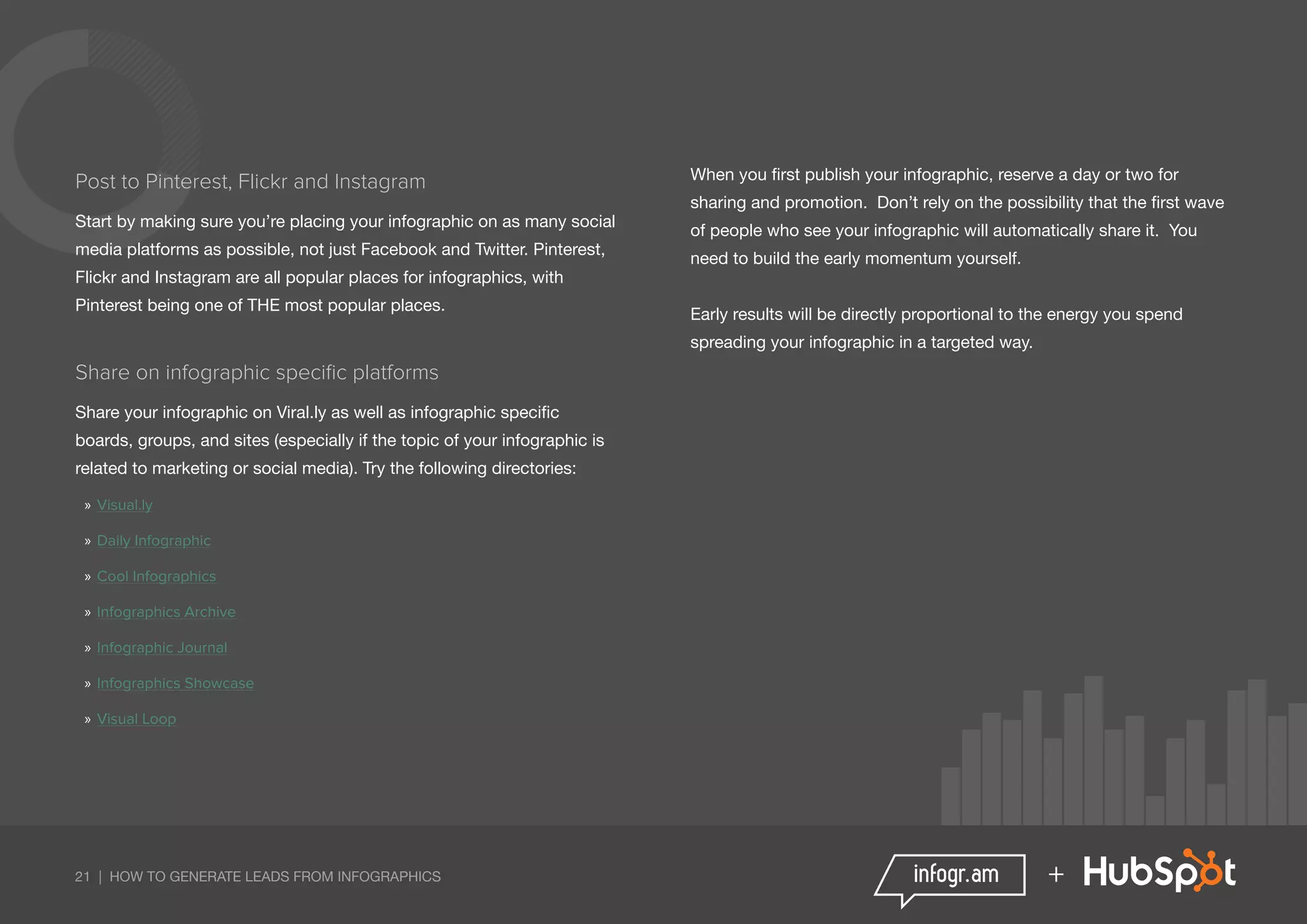 21 | HOW TO GENERATE LEADS FROM INFOGRAPHICS +
Post to Pinterest, Flickr and Instagram
Start by making sure you’re placing your infographic on as many social
media platforms as possible, not just Facebook and Twitter. Pinterest,
Flickr and Instagram are all popular places for infographics, with
Pinterest being one of THE most popular places.
Share on infographic specific platforms
Share your infographic on Viral.ly as well as infographic specific
boards, groups, and sites (especially if the topic of your infographic is
related to marketing or social media). Try the following directories:
»» Visual.ly
»» Daily Infographic
»» Cool Infographics
»» Infographics Archive
»» Infographic Journal
»» Infographics Showcase
»» Visual Loop
When you first publish your infographic, reserve a day or two for
sharing and promotion. Don’t rely on the possibility that the first wave
of people who see your infographic will automatically share it. You
need to build the early momentum yourself.
Early results will be directly proportional to the energy you spend
spreading your infographic in a targeted way.
 