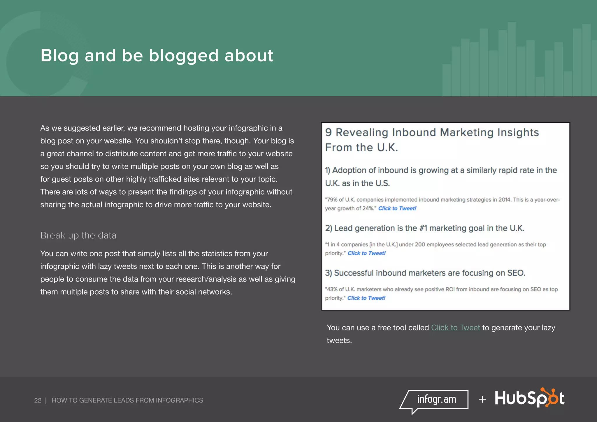 22 | HOW TO GENERATE LEADS FROM INFOGRAPHICS +
Blog and be blogged about
As we suggested earlier, we recommend hosting your infographic in a
blog post on your website. You shouldn’t stop there, though. Your blog is
a great channel to distribute content and get more traffic to your website
so you should try to write multiple posts on your own blog as well as
for guest posts on other highly trafficked sites relevant to your topic.
There are lots of ways to present the findings of your infographic without
sharing the actual infographic to drive more traffic to your website.
Break up the data
You can write one post that simply lists all the statistics from your
infographic with lazy tweets next to each one. This is another way for
people to consume the data from your research/analysis as well as giving
them multiple posts to share with their social networks.
You can use a free tool called Click to Tweet to generate your lazy
tweets.
 
