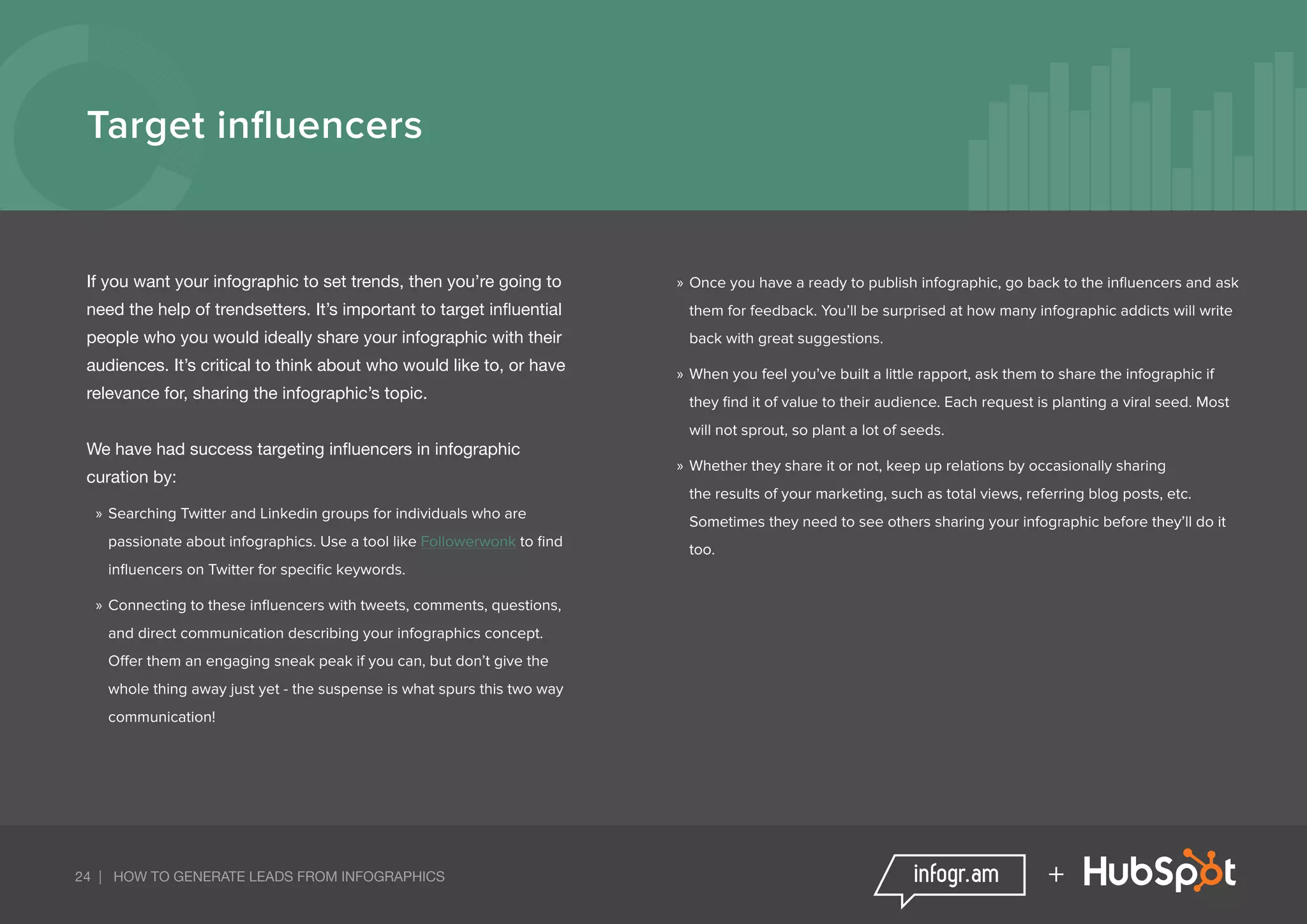 24 | HOW TO GENERATE LEADS FROM INFOGRAPHICS +
Target influencers
If you want your infographic to set trends, then you’re going to
need the help of trendsetters. It’s important to target influential
people who you would ideally share your infographic with their
audiences. It’s critical to think about who would like to, or have
relevance for, sharing the infographic’s topic.
We have had success targeting influencers in infographic
curation by:
»» Searching Twitter and Linkedin groups for individuals who are
passionate about infographics. Use a tool like Followerwonk to find
influencers on Twitter for specific keywords.
»» Connecting to these influencers with tweets, comments, questions,
and direct communication describing your infographics concept.
Offer them an engaging sneak peak if you can, but don’t give the
whole thing away just yet - the suspense is what spurs this two way
communication!
»» Once you have a ready to publish infographic, go back to the influencers and ask
them for feedback. You’ll be surprised at how many infographic addicts will write
back with great suggestions.
»» When you feel you’ve built a little rapport, ask them to share the infographic if
they find it of value to their audience. Each request is planting a viral seed. Most
will not sprout, so plant a lot of seeds.
»» Whether they share it or not, keep up relations by occasionally sharing
the results of your marketing, such as total views, referring blog posts, etc.
Sometimes they need to see others sharing your infographic before they’ll do it
too.
 