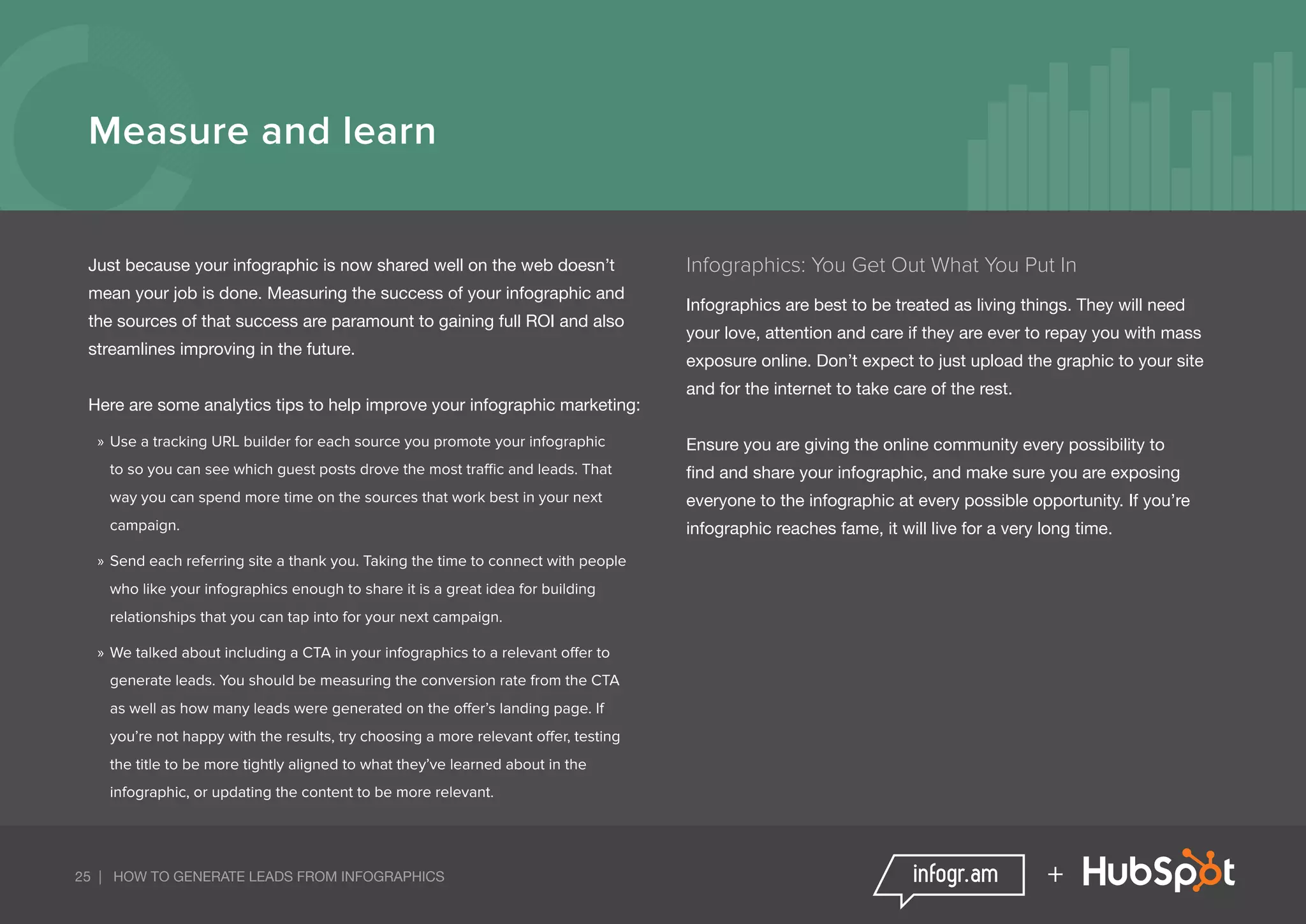 25 | HOW TO GENERATE LEADS FROM INFOGRAPHICS +
Measure and learn
Just because your infographic is now shared well on the web doesn’t
mean your job is done. Measuring the success of your infographic and
the sources of that success are paramount to gaining full ROI and also
streamlines improving in the future.
Here are some analytics tips to help improve your infographic marketing:
»» Use a tracking URL builder for each source you promote your infographic
to so you can see which guest posts drove the most traffic and leads. That
way you can spend more time on the sources that work best in your next
campaign.
»» Send each referring site a thank you. Taking the time to connect with people
who like your infographics enough to share it is a great idea for building
relationships that you can tap into for your next campaign.
»» We talked about including a CTA in your infographics to a relevant offer to
generate leads. You should be measuring the conversion rate from the CTA
as well as how many leads were generated on the offer’s landing page. If
you’re not happy with the results, try choosing a more relevant offer, testing
the title to be more tightly aligned to what they’ve learned about in the
infographic, or updating the content to be more relevant.
Infographics: You Get Out What You Put In
Infographics are best to be treated as living things. They will need
your love, attention and care if they are ever to repay you with mass
exposure online. Don’t expect to just upload the graphic to your site
and for the internet to take care of the rest.
Ensure you are giving the online community every possibility to
find and share your infographic, and make sure you are exposing
everyone to the infographic at every possible opportunity. If you’re
infographic reaches fame, it will live for a very long time.
 