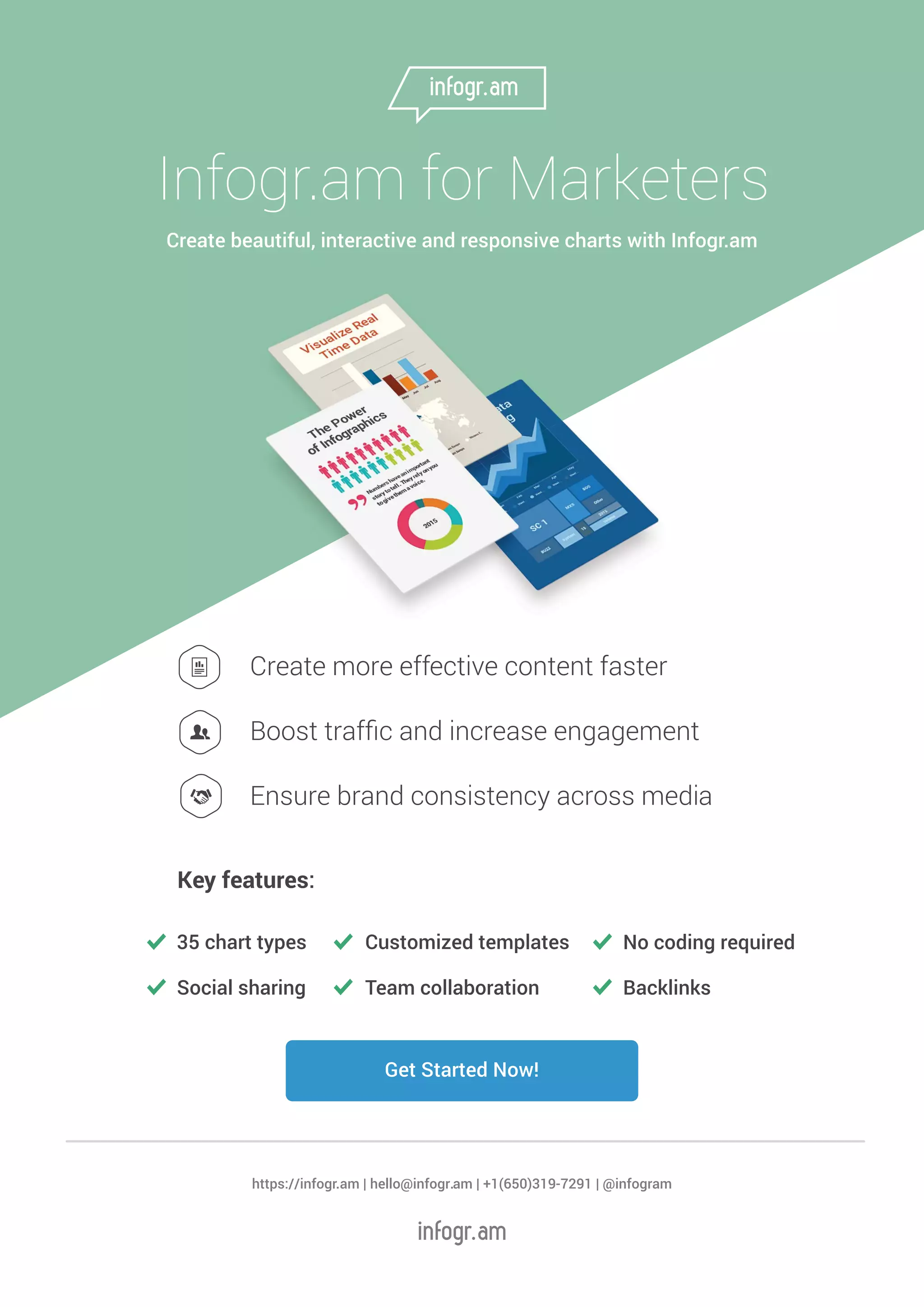 Get Started Now!
Infogr.am for Marketers
Create beautiful, interactive and responsive charts with Infogr.am
Create more effective content faster
Boost trafﬁc and increase engagement
Ensure brand consistency across media
35 chart types
Social sharing Backlinks
Customized templates
Team collaboration
No coding required
Key features:
https://infogr.am | hello@infogr.am | +1(650)319-7291 | @infogram
 