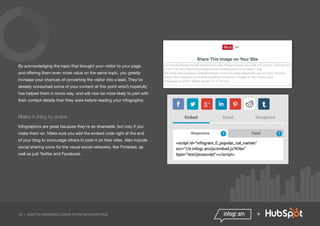 18 | HOW TO GENERATE LEADS FROM INFOGRAPHICS +
By acknowledging the topic that brought your visitor to your page,
and offering them even more value on the same topic, you greatly
increase your chances of converting the visitor into a lead. They’ve
already consumed some of your content at this point which hopefully
has helped them in some way, and will now be more likely to part with
their contact details than they were before reading your infographic.
Make it easy to share
Infographics are great because they’re so shareable, but only if you
make them so. Make sure you add the embed code right at the end
of your blog to encourage others to post it on their sites. Also include
social sharing icons for the visual social networks, like Pinterest, as
well as just Twitter and Facebook.
 