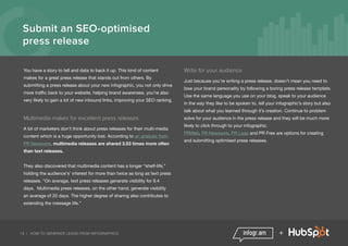 19 | HOW TO GENERATE LEADS FROM INFOGRAPHICS +
Submit an SEO-optimised
press release
You have a story to tell and data to back it up. This kind of content
makes for a great press release that stands out from others. By
submitting a press release about your new infographic, you not only drive
more traffic back to your website, helping brand awareness, you’re also
very likely to gain a lot of new inbound links, improving your SEO ranking.
Multimedia makes for excellent press releases
A lot of marketers don’t think about press releases for their multi-media
content which is a huge opportunity lost. According to an analysis from
PR Newswire, multimedia releases are shared 3.53 times more often
than text releases.
They also discovered that multimedia content has a longer “shelf-life,”
holding the audience's’ interest for more than twice as long as text press
releases. “On average, text press releases generate visibility for 9.4
days. Multimedia press releases, on the other hand, generate visibility
an average of 20 days. The higher degree of sharing also contributes to
extending the message life.”
Write for your audience
Just because you’re writing a press release, doesn’t mean you need to
lose your brand personality by following a boring press release template.
Use the same language you use on your blog, speak to your audience
in the way they like to be spoken to, tell your infographic’s story but also
talk about what you learned through it’s creation. Continue to problem
solve for your audience in the press release and they will be much more
likely to click through to your infographic.
PRWeb, PR Newswire, PR Leap and PR Free are options for creating
and submitting optimised press releases.
 