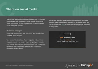 20 | HOW TO GENERATE LEADS FROM INFOGRAPHICS +
Share on social media
This one may seem obvious but most marketers think it’s sufficient
to post a link to their infographic a couple of times on Facebook,
Twitter and LinkedIn. It’s not. To get the most out of social there a
couple of things to consider:
Multimedia wins again
Tweets with images receive 18% more clicks, 89% more favorites
and 150% more retweets.
Take screenshots of sections of your infographic and use those
images to promote it on social. If you're using Infogram to create
them you can also download specific sections of your infographics
as separate jpeg images, easily adjusting each in the correct
dimensions for each network.
You can also take parts of the data from your infographic and create
individual image posts for each. See below for an example of this. You
can use the free tool Canva to create these stunning images with little or
no design skills.
 