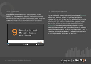 23 | HOW TO GENERATE LEADS FROM INFOGRAPHICS +
Create a SlideShare
SlideShare is an underutilised network for promoting B2B content
marketing. By creating a snappy SlideShare presentation with the key
learnings from your infographic, you give people another way to find your
infographic as well as another healthy inbound link to your website.
Get placed on relevant blogs
Find the most popular blogs in your category using tools like Buzzsumo
and pitch your guest blog to them. It should have the infographic
embedded on it but don’t just give them that and expect them to do the
rest of the work. Write a different introduction and conclusion for each
post you pitch so there are no concerns around duplicate content.
Buzzstream is an outreach platform that integrates with Buzzsumo
making the outreach process really smooth and scalable. The benefits of
guest blogging are two-fold: 1. You get your brand and content in front of
a brand new and qualified audience, and 2. You earn a healthy inbound
link back to your website, helping with SEO and traffic.
 